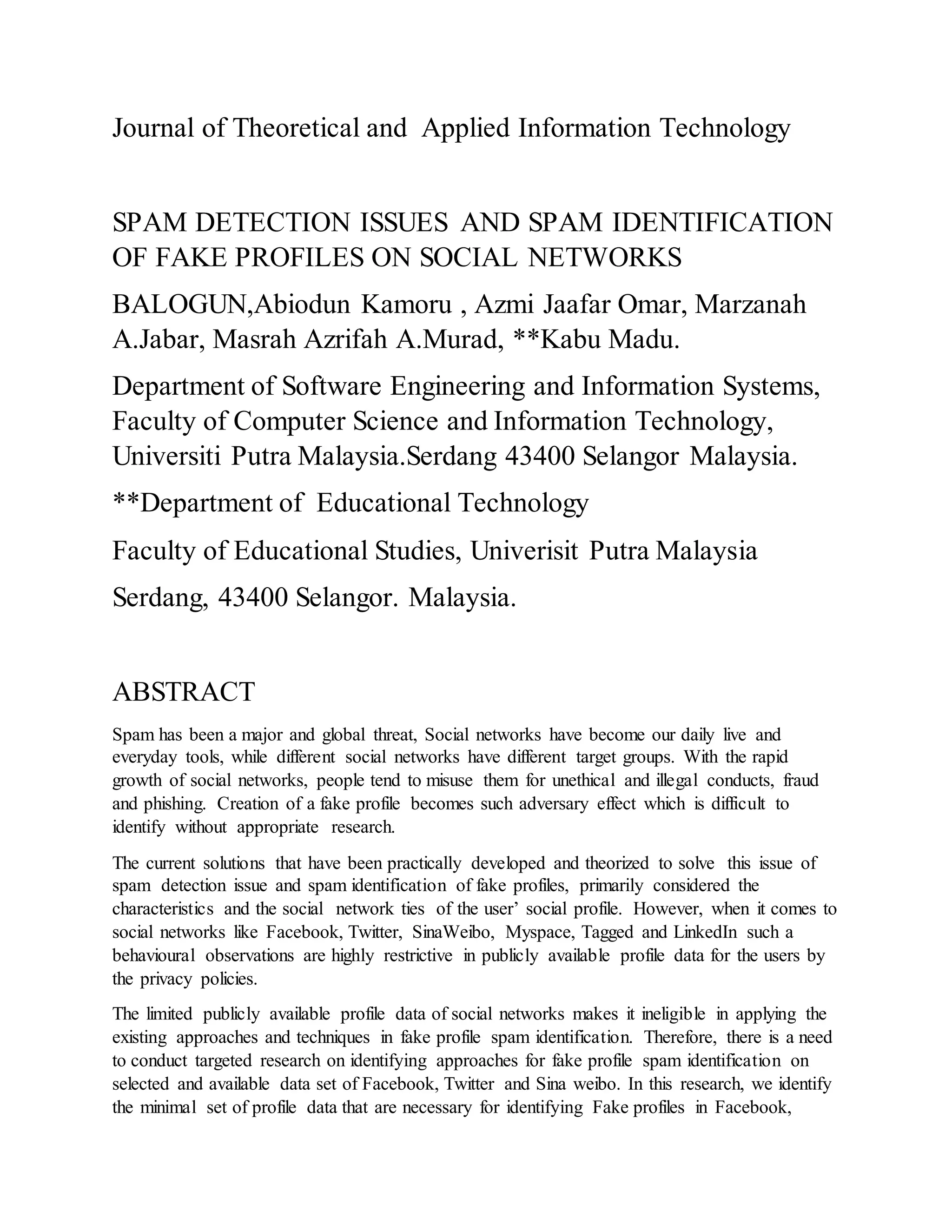 Journal of Theoretical and Applied Information Technology
SPAM DETECTION ISSUES AND SPAM IDENTIFICATION
OF FAKE PROFILES ON SOCIAL NETWORKS
BALOGUN,Abiodun Kamoru , Azmi Jaafar Omar, Marzanah
A.Jabar, Masrah Azrifah A.Murad, **Kabu Madu.
Department of Software Engineering and Information Systems,
Faculty of Computer Science and Information Technology,
Universiti Putra Malaysia.Serdang 43400 Selangor Malaysia.
**Department of Educational Technology
Faculty of Educational Studies, Univerisit Putra Malaysia
Serdang, 43400 Selangor. Malaysia.
ABSTRACT
Spam has been a major and global threat, Social networks have become our daily live and
everyday tools, while different social networks have different target groups. With the rapid
growth of social networks, people tend to misuse them for unethical and illegal conducts, fraud
and phishing. Creation of a fake profile becomes such adversary effect which is difficult to
identify without appropriate research.
The current solutions that have been practically developed and theorized to solve this issue of
spam detection issue and spam identification of fake profiles, primarily considered the
characteristics and the social network ties of the user’ social profile. However, when it comes to
social networks like Facebook, Twitter, SinaWeibo, Myspace, Tagged and LinkedIn such a
behavioural observations are highly restrictive in publicly available profile data for the users by
the privacy policies.
The limited publicly available profile data of social networks makes it ineligible in applying the
existing approaches and techniques in fake profile spam identification. Therefore, there is a need
to conduct targeted research on identifying approaches for fake profile spam identification on
selected and available data set of Facebook, Twitter and Sina weibo. In this research, we identify
the minimal set of profile data that are necessary for identifying Fake profiles in Facebook,
 