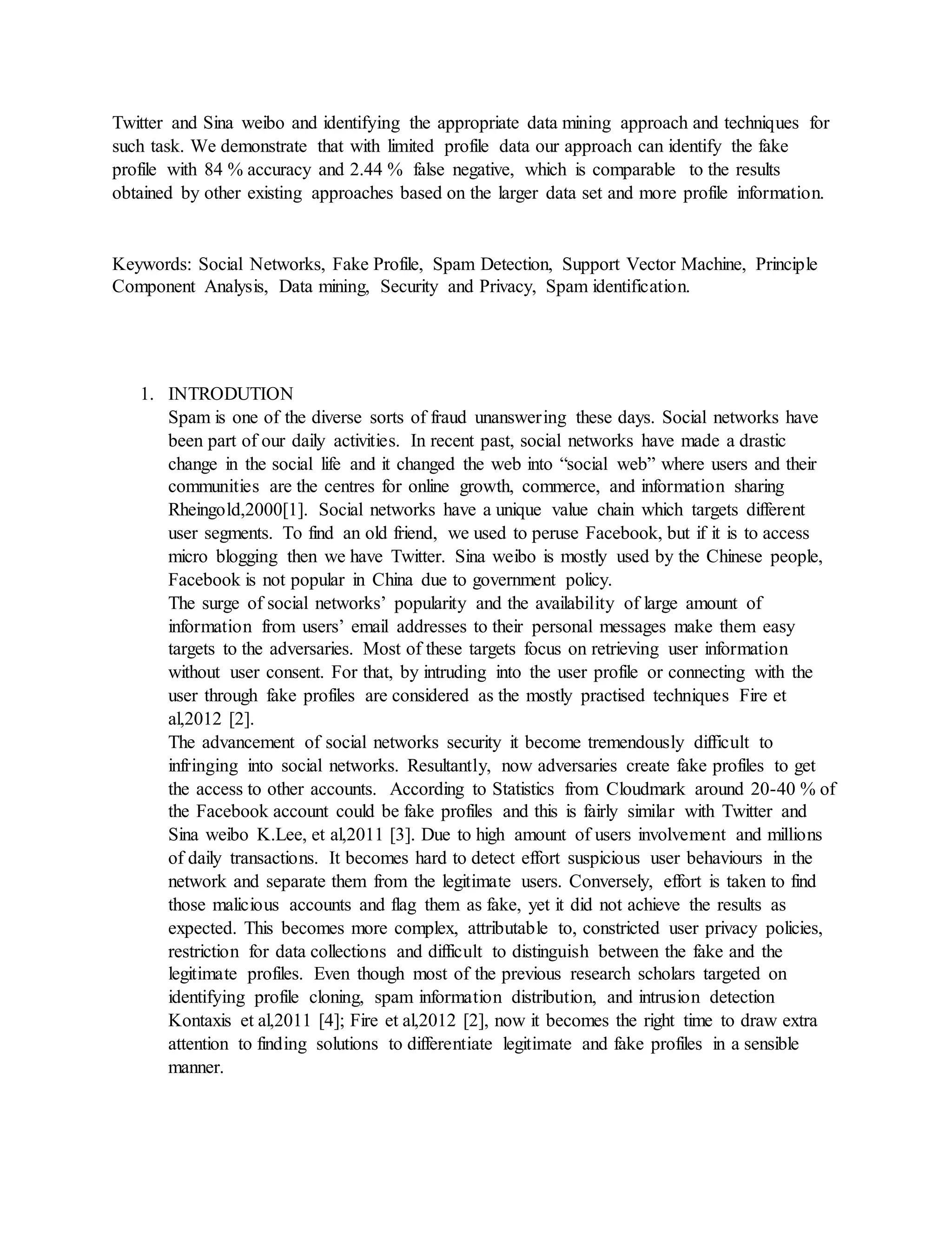 Twitter and Sina weibo and identifying the appropriate data mining approach and techniques for
such task. We demonstrate that with limited profile data our approach can identify the fake
profile with 84 % accuracy and 2.44 % false negative, which is comparable to the results
obtained by other existing approaches based on the larger data set and more profile information.
Keywords: Social Networks, Fake Profile, Spam Detection, Support Vector Machine, Principle
Component Analysis, Data mining, Security and Privacy, Spam identification.
1. INTRODUTION
Spam is one of the diverse sorts of fraud unanswering these days. Social networks have
been part of our daily activities. In recent past, social networks have made a drastic
change in the social life and it changed the web into “social web” where users and their
communities are the centres for online growth, commerce, and information sharing
Rheingold,2000[1]. Social networks have a unique value chain which targets different
user segments. To find an old friend, we used to peruse Facebook, but if it is to access
micro blogging then we have Twitter. Sina weibo is mostly used by the Chinese people,
Facebook is not popular in China due to government policy.
The surge of social networks’ popularity and the availability of large amount of
information from users’ email addresses to their personal messages make them easy
targets to the adversaries. Most of these targets focus on retrieving user information
without user consent. For that, by intruding into the user profile or connecting with the
user through fake profiles are considered as the mostly practised techniques Fire et
al,2012 [2].
The advancement of social networks security it become tremendously difficult to
infringing into social networks. Resultantly, now adversaries create fake profiles to get
the access to other accounts. According to Statistics from Cloudmark around 20-40 % of
the Facebook account could be fake profiles and this is fairly similar with Twitter and
Sina weibo K.Lee, et al,2011 [3]. Due to high amount of users involvement and millions
of daily transactions. It becomes hard to detect effort suspicious user behaviours in the
network and separate them from the legitimate users. Conversely, effort is taken to find
those malicious accounts and flag them as fake, yet it did not achieve the results as
expected. This becomes more complex, attributable to, constricted user privacy policies,
restriction for data collections and difficult to distinguish between the fake and the
legitimate profiles. Even though most of the previous research scholars targeted on
identifying profile cloning, spam information distribution, and intrusion detection
Kontaxis et al,2011 [4]; Fire et al,2012 [2], now it becomes the right time to draw extra
attention to finding solutions to differentiate legitimate and fake profiles in a sensible
manner.
 