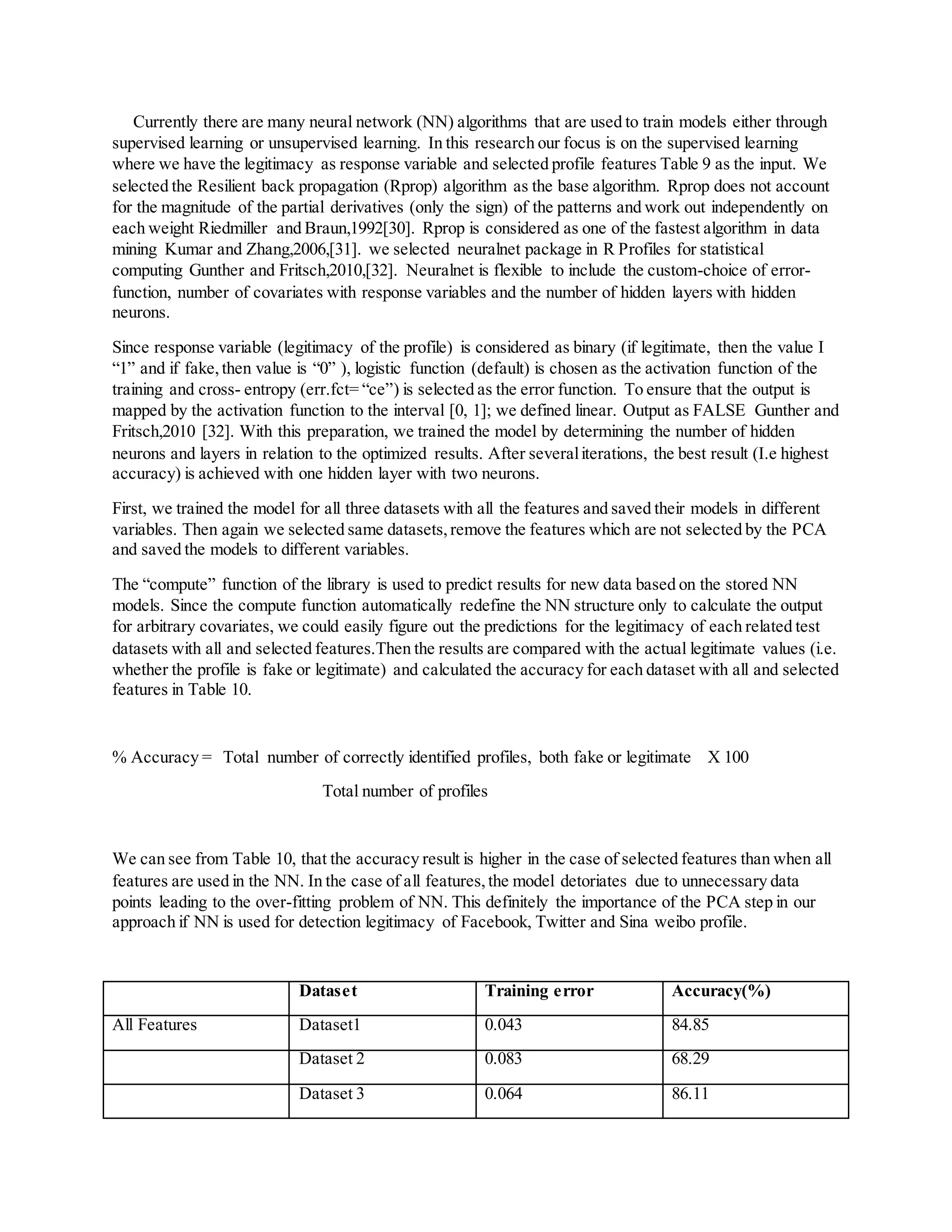 Currently there are many neural network (NN) algorithms that are used to train models either through
supervised learning or unsupervised learning. In this research our focus is on the supervised learning
where we have the legitimacy as response variable and selected profile features Table 9 as the input. We
selected the Resilient back propagation (Rprop) algorithm as the base algorithm. Rprop does not account
for the magnitude of the partial derivatives (only the sign) of the patterns and work out independently on
each weight Riedmiller and Braun,1992[30]. Rprop is considered as one of the fastest algorithm in data
mining Kumar and Zhang,2006,[31]. we selected neuralnet package in R Profiles for statistical
computing Gunther and Fritsch,2010,[32]. Neuralnet is flexible to include the custom-choice of error-
function, number of covariates with response variables and the number of hidden layers with hidden
neurons.
Since response variable (legitimacy of the profile) is considered as binary (if legitimate, then the value I
“1” and if fake,then value is “0” ), logistic function (default) is chosen as the activation function of the
training and cross- entropy (err.fct= “ce”) is selected as the error function. To ensure that the output is
mapped by the activation function to the interval [0, 1]; we defined linear. Output as FALSE Gunther and
Fritsch,2010 [32]. With this preparation, we trained the model by determining the number of hidden
neurons and layers in relation to the optimized results. After severaliterations, the best result (I.e highest
accuracy) is achieved with one hidden layer with two neurons.
First, we trained the model for all three datasets with all the features and saved their models in different
variables. Then again we selected same datasets,remove the features which are not selected by the PCA
and saved the models to different variables.
The “compute” function of the library is used to predict results for new data based on the stored NN
models. Since the compute function automatically redefine the NN structure only to calculate the output
for arbitrary covariates, we could easily figure out the predictions for the legitimacy of each related test
datasets with all and selected features.Then the results are compared with the actual legitimate values (i.e.
whether the profile is fake or legitimate) and calculated the accuracy for each dataset with all and selected
features in Table 10.
% Accuracy = Total number of correctly identified profiles, both fake or legitimate X 100
Total number of profiles
We can see from Table 10, that the accuracy result is higher in the case of selected features than when all
features are used in the NN. In the case of all features,the model detoriates due to unnecessary data
points leading to the over-fitting problem of NN. This definitely the importance of the PCA step in our
approach if NN is used for detection legitimacy of Facebook, Twitter and Sina weibo profile.
Dataset Training error Accuracy(%)
All Features Dataset1 0.043 84.85
Dataset 2 0.083 68.29
Dataset 3 0.064 86.11
 