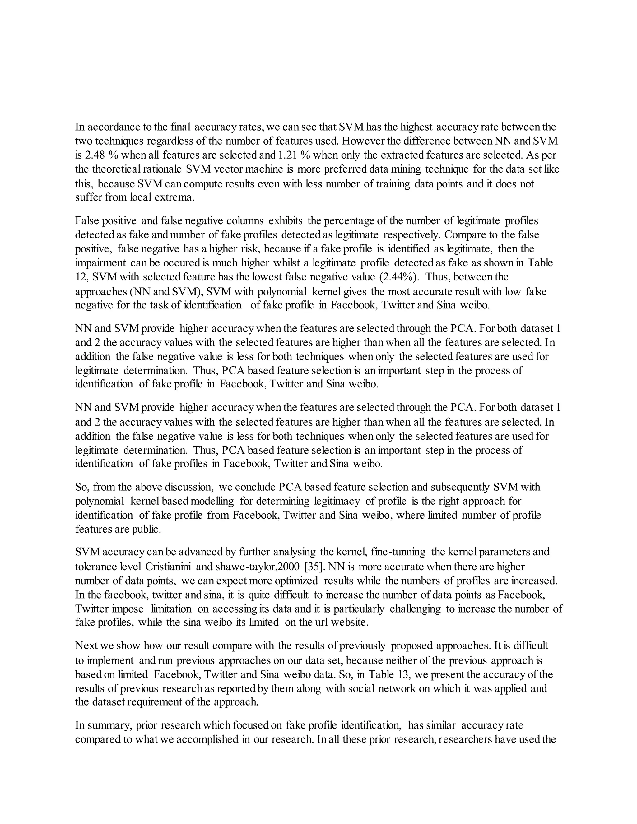 In accordance to the final accuracy rates,we can see that SVM has the highest accuracy rate between the
two techniques regardless of the number of features used. However the difference between NN and SVM
is 2.48 % when all features are selected and 1.21 % when only the extracted features are selected. As per
the theoretical rationale SVM vector machine is more preferred data mining technique for the data set like
this, because SVM can compute results even with less number of training data points and it does not
suffer from local extrema.
False positive and false negative columns exhibits the percentage of the number of legitimate profiles
detected as fake and number of fake profiles detected as legitimate respectively. Compare to the false
positive, false negative has a higher risk, because if a fake profile is identified as legitimate, then the
impairment can be occured is much higher whilst a legitimate profile detected as fake as shown in Table
12, SVM with selected feature has the lowest false negative value (2.44%). Thus, between the
approaches (NN and SVM), SVM with polynomial kernel gives the most accurate result with low false
negative for the task of identification of fake profile in Facebook, Twitter and Sina weibo.
NN and SVM provide higher accuracy when the features are selected through the PCA. For both dataset 1
and 2 the accuracy values with the selected features are higher than when all the features are selected. In
addition the false negative value is less for both techniques when only the selected features are used for
legitimate determination. Thus, PCA based feature selection is an important step in the process of
identification of fake profile in Facebook, Twitter and Sina weibo.
NN and SVM provide higher accuracy when the features are selected through the PCA. For both dataset 1
and 2 the accuracy values with the selected features are higher than when all the features are selected. In
addition the false negative value is less for both techniques when only the selected features are used for
legitimate determination. Thus, PCA based feature selection is an important step in the process of
identification of fake profiles in Facebook, Twitter and Sina weibo.
So, from the above discussion, we conclude PCA based feature selection and subsequently SVM with
polynomial kernel based modelling for determining legitimacy of profile is the right approach for
identification of fake profile from Facebook, Twitter and Sina weibo, where limited number of profile
features are public.
SVM accuracy can be advanced by further analysing the kernel, fine-tunning the kernel parameters and
tolerance level Cristianini and shawe-taylor,2000 [35]. NN is more accurate when there are higher
number of data points, we can expect more optimized results while the numbers of profiles are increased.
In the facebook, twitter and sina, it is quite difficult to increase the number of data points as Facebook,
Twitter impose limitation on accessing its data and it is particularly challenging to increase the number of
fake profiles, while the sina weibo its limited on the url website.
Next we show how our result compare with the results of previously proposed approaches. It is difficult
to implement and run previous approaches on our data set, because neither of the previous approach is
based on limited Facebook, Twitter and Sina weibo data. So, in Table 13, we present the accuracy of the
results of previous research as reported by them along with social network on which it was applied and
the dataset requirement of the approach.
In summary, prior research which focused on fake profile identification, has similar accuracy rate
compared to what we accomplished in our research. In all these prior research,researchers have used the
 