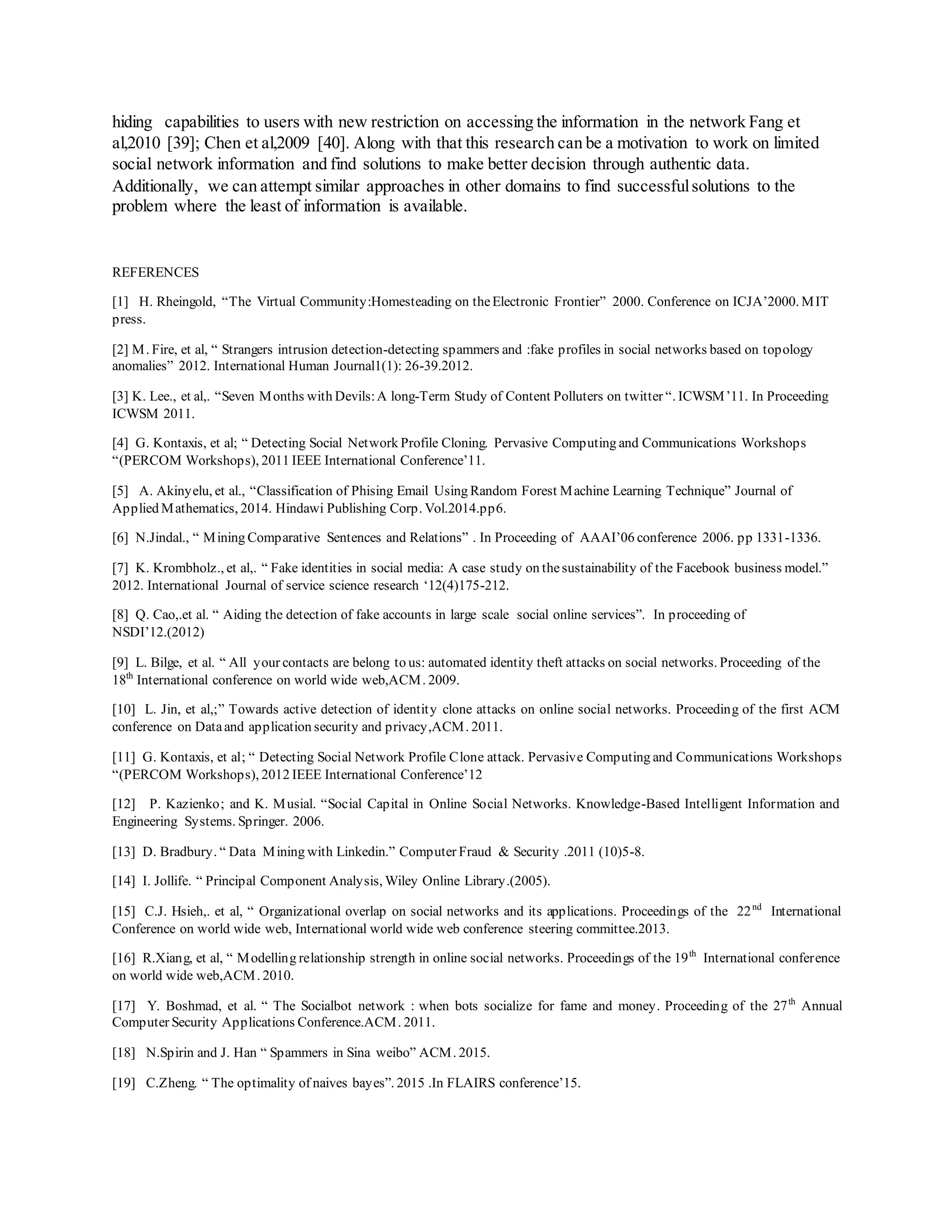 hiding capabilities to users with new restriction on accessing the information in the network Fang et
al,2010 [39]; Chen et al,2009 [40]. Along with that this research can be a motivation to work on limited
social network information and find solutions to make better decision through authentic data.
Additionally, we can attempt similar approaches in other domains to find successfulsolutions to the
problem where the least of information is available.
REFERENCES
[1] H. Rheingold, “The Virtual Community:Homesteading on theElectronic Frontier” 2000. Conference on ICJA’2000. MIT
press.
[2] M. Fire, et al, “ Strangers intrusion detection-detecting spammers and :fake profiles in social networks based on topology
anomalies” 2012. International Human Journal1(1): 26-39.2012.
[3] K. Lee., et al,. “Seven Months with Devils:A long-Term Study of Content Polluters on twitter “. ICWSM’11. In Proceeding
ICWSM 2011.
[4] G. Kontaxis, et al; “ Detecting Social Network Profile Cloning. Pervasive Computing and Communications Workshops
“(PERCOM Workshops), 2011 IEEE International Conference’11.
[5] A. Akinyelu, et al., “Classification of Phising Email Using Random Forest Machine Learning Technique” Journal of
Applied Mathematics, 2014. Hindawi Publishing Corp. Vol.2014.pp6.
[6] N.Jindal., “ Mining Comparative Sentences and Relations” . In Proceeding of AAAI’06 conference 2006. pp 1331-1336.
[7] K. Krombholz., et al,. “ Fake identities in social media: A case study on thesustainability of the Facebook business model.”
2012. International Journal of service science research ‘12(4)175-212.
[8] Q. Cao,.et al. “ Aiding the detection of fake accounts in large scale social online services”. In proceeding of
NSDI’12.(2012)
[9] L. Bilge, et al. “ All your contacts are belong to us: automated identity theft attacks on social networks. Proceeding of the
18th
International conference on world wide web,ACM. 2009.
[10] L. Jin, et al,;” Towards active detection of identity clone attacks on online social networks. Proceeding of the first ACM
conference on Dataand application security and privacy,ACM. 2011.
[11] G. Kontaxis, et al; “ Detecting Social Network Profile Clone attack. Pervasive Computing and Communications Workshops
“(PERCOM Workshops), 2012 IEEE International Conference’12
[12] P. Kazienko; and K. Musial. “Social Capital in Online Social Networks. Knowledge-Based Intelligent Information and
Engineering Systems. Springer. 2006.
[13] D. Bradbury. “ Data Mining with Linkedin.” Computer Fraud & Security .2011 (10)5-8.
[14] I. Jollife. “ Principal Component Analysis, Wiley Online Library.(2005).
[15] C.J. Hsieh,. et al, “ Organizational overlap on social networks and its applications. Proceedings of the 22nd
International
Conference on world wide web, International world wide web conference steering committee.2013.
[16] R.Xiang, et al, “ Modelling relationship strength in online social networks. Proceedings of the 19th
International conference
on world wide web,ACM. 2010.
[17] Y. Boshmad, et al. “ The Socialbot network : when bots socialize for fame and money. Proceeding of the 27th
Annual
Computer Security Applications Conference.ACM. 2011.
[18] N.Spirin and J. Han “ Spammers in Sina weibo” ACM. 2015.
[19] C.Zheng. “ The optimality of naives bayes”. 2015 .In FLAIRS conference’15.
 