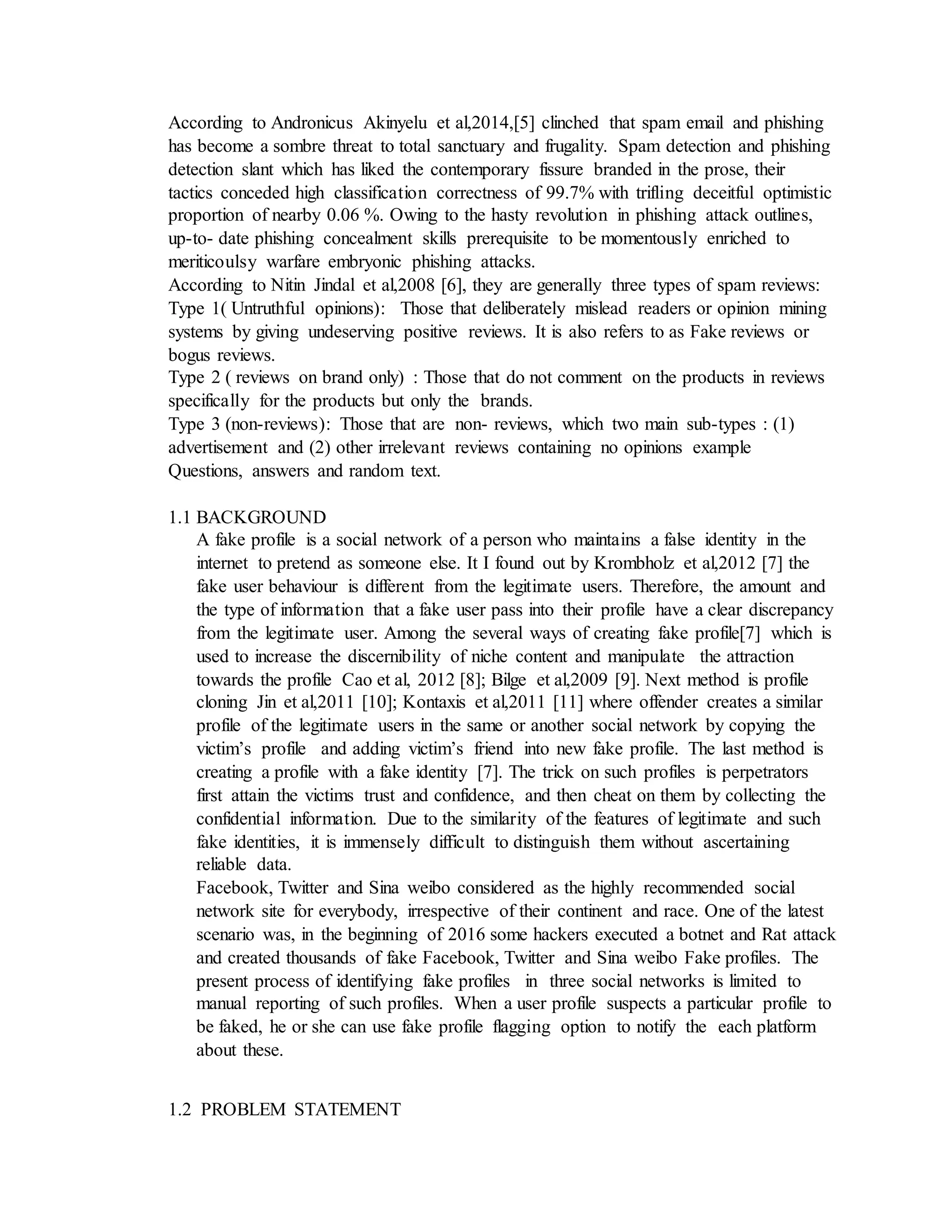 According to Andronicus Akinyelu et al,2014,[5] clinched that spam email and phishing
has become a sombre threat to total sanctuary and frugality. Spam detection and phishing
detection slant which has liked the contemporary fissure branded in the prose, their
tactics conceded high classification correctness of 99.7% with trifling deceitful optimistic
proportion of nearby 0.06 %. Owing to the hasty revolution in phishing attack outlines,
up-to- date phishing concealment skills prerequisite to be momentously enriched to
meriticoulsy warfare embryonic phishing attacks.
According to Nitin Jindal et al,2008 [6], they are generally three types of spam reviews:
Type 1( Untruthful opinions): Those that deliberately mislead readers or opinion mining
systems by giving undeserving positive reviews. It is also refers to as Fake reviews or
bogus reviews.
Type 2 ( reviews on brand only) : Those that do not comment on the products in reviews
specifically for the products but only the brands.
Type 3 (non-reviews): Those that are non- reviews, which two main sub-types : (1)
advertisement and (2) other irrelevant reviews containing no opinions example
Questions, answers and random text.
1.1 BACKGROUND
A fake profile is a social network of a person who maintains a false identity in the
internet to pretend as someone else. It I found out by Krombholz et al,2012 [7] the
fake user behaviour is different from the legitimate users. Therefore, the amount and
the type of information that a fake user pass into their profile have a clear discrepancy
from the legitimate user. Among the several ways of creating fake profile[7] which is
used to increase the discernibility of niche content and manipulate the attraction
towards the profile Cao et al, 2012 [8]; Bilge et al,2009 [9]. Next method is profile
cloning Jin et al,2011 [10]; Kontaxis et al,2011 [11] where offender creates a similar
profile of the legitimate users in the same or another social network by copying the
victim’s profile and adding victim’s friend into new fake profile. The last method is
creating a profile with a fake identity [7]. The trick on such profiles is perpetrators
first attain the victims trust and confidence, and then cheat on them by collecting the
confidential information. Due to the similarity of the features of legitimate and such
fake identities, it is immensely difficult to distinguish them without ascertaining
reliable data.
Facebook, Twitter and Sina weibo considered as the highly recommended social
network site for everybody, irrespective of their continent and race. One of the latest
scenario was, in the beginning of 2016 some hackers executed a botnet and Rat attack
and created thousands of fake Facebook, Twitter and Sina weibo Fake profiles. The
present process of identifying fake profiles in three social networks is limited to
manual reporting of such profiles. When a user profile suspects a particular profile to
be faked, he or she can use fake profile flagging option to notify the each platform
about these.
1.2 PROBLEM STATEMENT
 