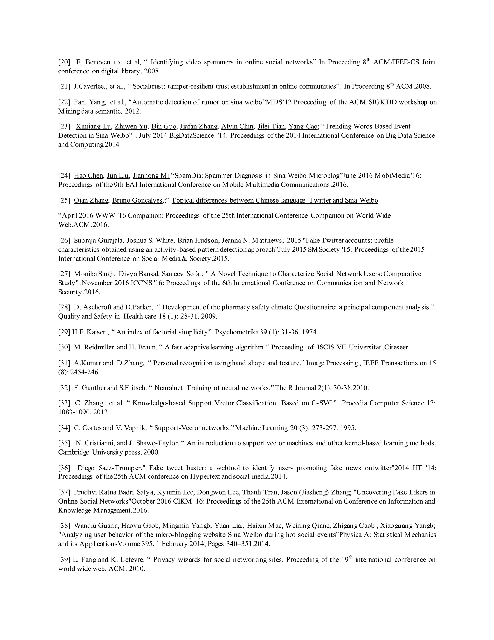 [20] F. Benevenuto,. et al, “ Identifying video spammers in online social networks” In Proceeding 8th
ACM/IEEE-CS Joint
conference on digital library. 2008
[21] J.Caverlee., et al., “ Socialtrust: tamper-resilient trust establishment in online communities”. In Proceeding 8th
ACM.2008.
[22] Fan. Yang,. et al., “Automatic detection of rumor on sina weibo”MDS’12 Proceeding of the ACM SIGKDD workshop on
Mining data semantic. 2012.
[23] Xinjiang Lu, Zhiwen Yu, Bin Guo, Jiafan Zhang, Alvin Chin, Jilei Tian, Yang Cao; “Trending Words Based Event
Detection in Sina Weibo” . July 2014 BigDataScience '14: Proceedings of the 2014 International Conference on Big Data Science
and Computing.2014
[24] Hao Chen, Jun Liu, Jianhong Mi“SpamDia: Spammer Diagnosis in Sina Weibo Microblog”June 2016 MobiMedia'16:
Proceedings of the9th EAI International Conference on Mobile Multimedia Communications.2016.
[25] Qian Zhang, Bruno Goncalves.;” Topical differences between Chinese language Twitter and Sina Weibo
“April2016 WWW '16 Companion: Proceedings of the 25th International Conference Companion on World Wide
Web.ACM.2016.
[26] Supraja Gurajala, Joshua S. White, Brian Hudson, Jeanna N. Matthews;.2015 "Fake Twitter accounts: profile
characteristics obtained using an activity-based pattern detection approach"July 2015 SMSociety '15: Proceedings of the2015
International Conference on Social Media& Society.2015.
[27] MonikaSingh, Divya Bansal, Sanjeev Sofat; " A Novel Technique to Characterize Social Network Users:Comparative
Study" .November 2016 ICCNS '16: Proceedings of the 6th International Conference on Communication and Network
Security.2016.
[28] D. Aschcroft and D.Parker,. “ Development of the pharmacy safety climate Questionnaire: a principal component analysis.”
Quality and Safety in Health care 18 (1): 28-31. 2009.
[29] H.F. Kaiser., “ An index of factorial simplicity” Psychometrika39 (1): 31-36. 1974
[30] M. Reidmiller and H, Braun. “ A fast adaptivelearning algorithm “ Proceeding of ISCIS VII Universitat ,Citeseer.
[31] A.Kumar and D.Zhang,. “ Personal recognition using hand shape and texture.” Image Processing , IEEE Transactions on 15
(8): 2454-2461.
[32] F. Gunther and S.Fritsch. “ Neuralnet: Training of neural networks.”The R Journal 2(1): 30-38.2010.
[33] C. Zhang., et al. “ Knowledge-based Support Vector Classification Based on C-SVC” Procedia Computer Science 17:
1083-1090. 2013.
[34] C. Cortes and V. Vapnik. “ Support-Vector networks.”Machine Learning 20 (3): 273-297. 1995.
[35] N. Cristianni, and J. Shawe-Taylor. “ An introduction to support vector machines and other kernel-based learning methods,
Cambridge University press. 2000.
[36] Diego Saez-Trumper." Fake tweet buster: a webtool to identify users promoting fake news ontwitter"2014 HT '14:
Proceedings of the25th ACM conference on Hypertext and social media.2014.
[37] Prudhvi Ratna Badri Satya, Kyumin Lee, Dongwon Lee, Thanh Tran, Jason (Jiasheng) Zhang; "Uncovering Fake Likers in
Online Social Networks"October 2016 CIKM '16: Proceedings of the 25th ACM International on Conference on Information and
Knowledge Management.2016.
[38] Wanqiu Guana, Haoyu Gaob, Mingmin Yangb, Yuan Lia,, Haixin Mac, Weining Qianc, Zhigang Caob , Xiaoguang Yangb;
"Analyzing user behavior of the micro-blogging website Sina Weibo during hot social events"Physica A: Statistical Mechanics
and its ApplicationsVolume 395, 1 February 2014, Pages 340–351.2014.
[39] L. Fang and K. Lefevre. “ Privacy wizards for social networking sites. Proceeding of the 19th
international conference on
world wide web, ACM. 2010.
 