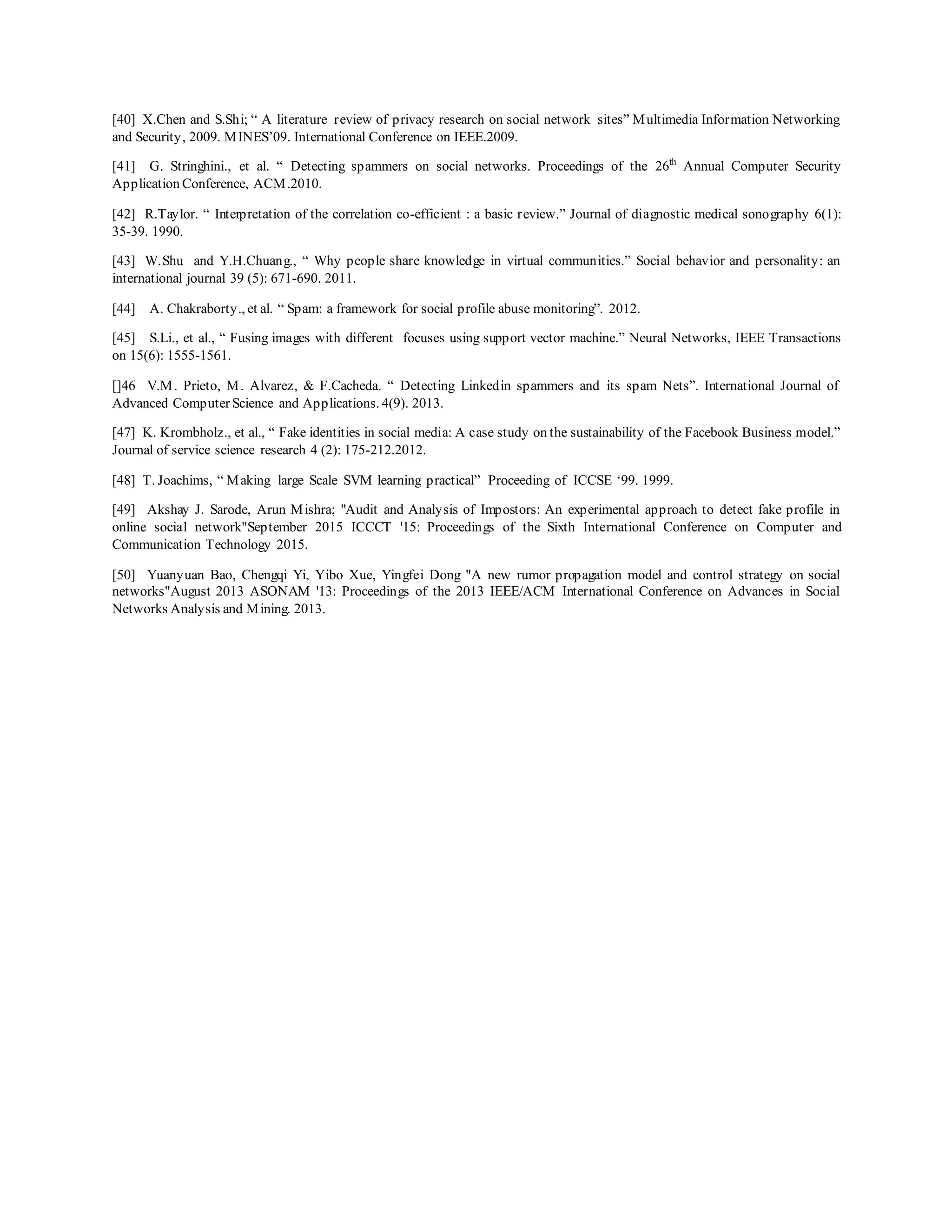[40] X.Chen and S.Shi; “ A literature review of privacy research on social network sites” Multimedia Information Networking
and Security, 2009. MINES’09. International Conference on IEEE.2009.
[41] G. Stringhini., et al. “ Detecting spammers on social networks. Proceedings of the 26th
Annual Computer Security
Application Conference, ACM.2010.
[42] R.Taylor. “ Interpretation of the correlation co-efficient : a basic review.” Journal of diagnostic medical sonography 6(1):
35-39. 1990.
[43] W.Shu and Y.H.Chuang., “ Why people share knowledge in virtual communities.” Social behavior and personality: an
international journal 39 (5): 671-690. 2011.
[44] A. Chakraborty., et al. “ Spam: a framework for social profile abuse monitoring”. 2012.
[45] S.Li., et al., “ Fusing images with different focuses using support vector machine.” Neural Networks, IEEE Transactions
on 15(6): 1555-1561.
[]46 V.M. Prieto, M. Alvarez, & F.Cacheda. “ Detecting Linkedin spammers and its spam Nets”. International Journal of
Advanced Computer Science and Applications. 4(9). 2013.
[47] K. Krombholz., et al., “ Fake identities in social media: A case study on the sustainability of the Facebook Business model.”
Journal of service science research 4 (2): 175-212.2012.
[48] T. Joachims, “ Making large Scale SVM learning practical” Proceeding of ICCSE ‘99. 1999.
[49] Akshay J. Sarode, Arun Mishra; "Audit and Analysis of Impostors: An experimental approach to detect fake profile in
online social network"September 2015 ICCCT '15: Proceedings of the Sixth International Conference on Computer and
Communication Technology 2015.
[50] Yuanyuan Bao, Chengqi Yi, Yibo Xue, Yingfei Dong "A new rumor propagation model and control strategy on social
networks"August 2013 ASONAM '13: Proceedings of the 2013 IEEE/ACM International Conference on Advances in Social
Networks Analysis and Mining. 2013.
 
