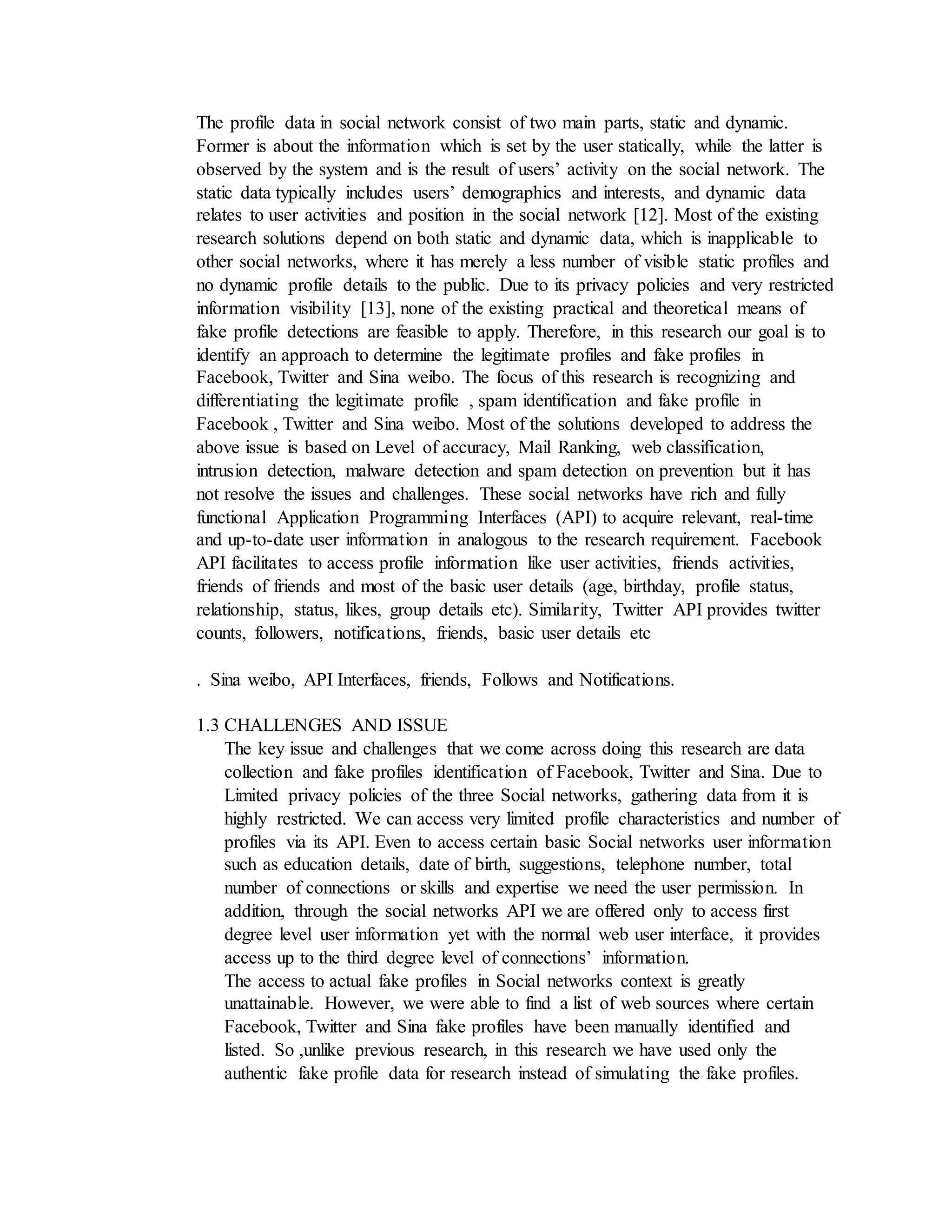 The profile data in social network consist of two main parts, static and dynamic.
Former is about the information which is set by the user statically, while the latter is
observed by the system and is the result of users’ activity on the social network. The
static data typically includes users’ demographics and interests, and dynamic data
relates to user activities and position in the social network [12]. Most of the existing
research solutions depend on both static and dynamic data, which is inapplicable to
other social networks, where it has merely a less number of visible static profiles and
no dynamic profile details to the public. Due to its privacy policies and very restricted
information visibility [13], none of the existing practical and theoretical means of
fake profile detections are feasible to apply. Therefore, in this research our goal is to
identify an approach to determine the legitimate profiles and fake profiles in
Facebook, Twitter and Sina weibo. The focus of this research is recognizing and
differentiating the legitimate profile , spam identification and fake profile in
Facebook , Twitter and Sina weibo. Most of the solutions developed to address the
above issue is based on Level of accuracy, Mail Ranking, web classification,
intrusion detection, malware detection and spam detection on prevention but it has
not resolve the issues and challenges. These social networks have rich and fully
functional Application Programming Interfaces (API) to acquire relevant, real-time
and up-to-date user information in analogous to the research requirement. Facebook
API facilitates to access profile information like user activities, friends activities,
friends of friends and most of the basic user details (age, birthday, profile status,
relationship, status, likes, group details etc). Similarity, Twitter API provides twitter
counts, followers, notifications, friends, basic user details etc
. Sina weibo, API Interfaces, friends, Follows and Notifications.
1.3 CHALLENGES AND ISSUE
The key issue and challenges that we come across doing this research are data
collection and fake profiles identification of Facebook, Twitter and Sina. Due to
Limited privacy policies of the three Social networks, gathering data from it is
highly restricted. We can access very limited profile characteristics and number of
profiles via its API. Even to access certain basic Social networks user information
such as education details, date of birth, suggestions, telephone number, total
number of connections or skills and expertise we need the user permission. In
addition, through the social networks API we are offered only to access first
degree level user information yet with the normal web user interface, it provides
access up to the third degree level of connections’ information.
The access to actual fake profiles in Social networks context is greatly
unattainable. However, we were able to find a list of web sources where certain
Facebook, Twitter and Sina fake profiles have been manually identified and
listed. So ,unlike previous research, in this research we have used only the
authentic fake profile data for research instead of simulating the fake profiles.
 