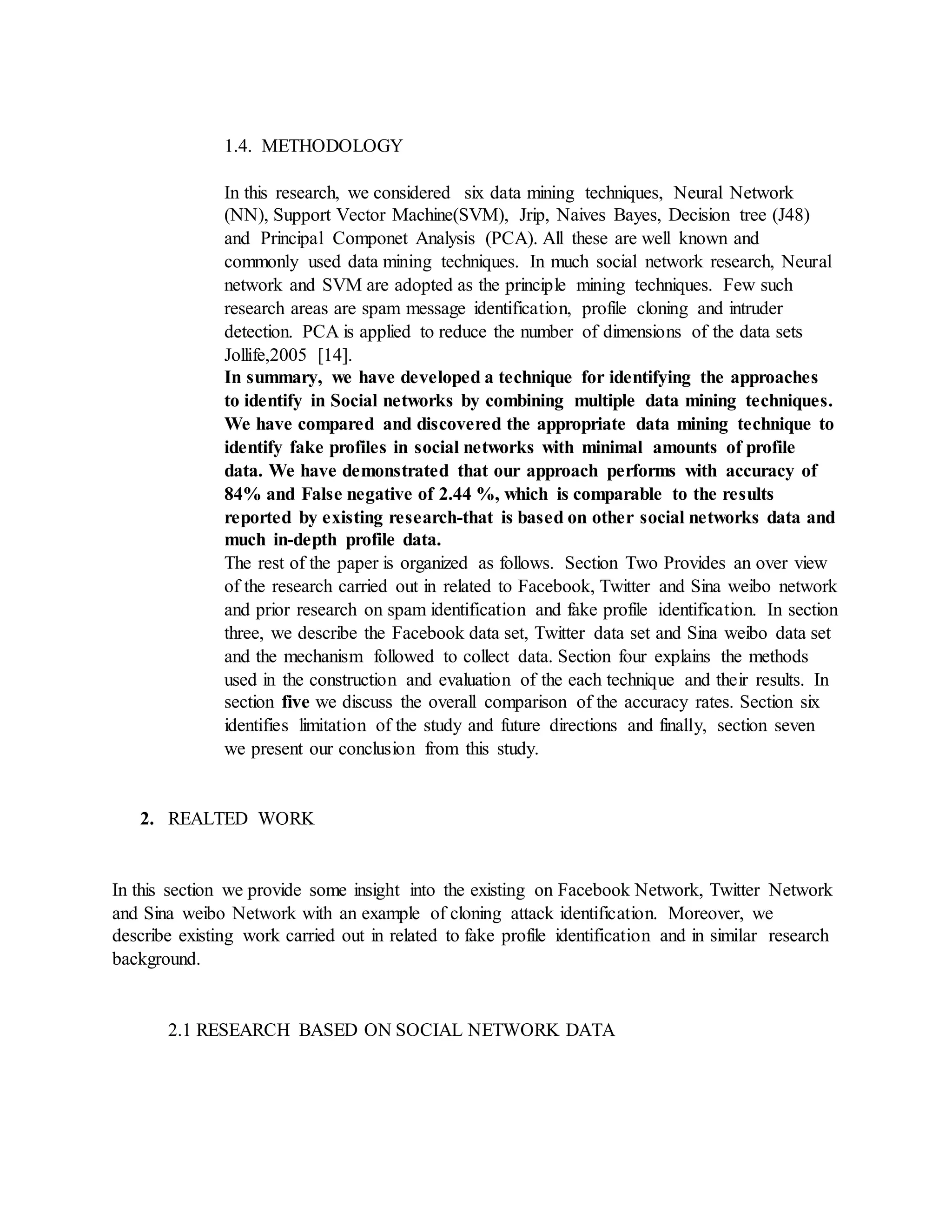 1.4. METHODOLOGY
In this research, we considered six data mining techniques, Neural Network
(NN), Support Vector Machine(SVM), Jrip, Naives Bayes, Decision tree (J48)
and Principal Componet Analysis (PCA). All these are well known and
commonly used data mining techniques. In much social network research, Neural
network and SVM are adopted as the principle mining techniques. Few such
research areas are spam message identification, profile cloning and intruder
detection. PCA is applied to reduce the number of dimensions of the data sets
Jollife,2005 [14].
In summary, we have developed a technique for identifying the approaches
to identify in Social networks by combining multiple data mining techniques.
We have compared and discovered the appropriate data mining technique to
identify fake profiles in social networks with minimal amounts of profile
data. We have demonstrated that our approach performs with accuracy of
84% and False negative of 2.44 %, which is comparable to the results
reported by existing research-that is based on other social networks data and
much in-depth profile data.
The rest of the paper is organized as follows. Section Two Provides an over view
of the research carried out in related to Facebook, Twitter and Sina weibo network
and prior research on spam identification and fake profile identification. In section
three, we describe the Facebook data set, Twitter data set and Sina weibo data set
and the mechanism followed to collect data. Section four explains the methods
used in the construction and evaluation of the each technique and their results. In
section five we discuss the overall comparison of the accuracy rates. Section six
identifies limitation of the study and future directions and finally, section seven
we present our conclusion from this study.
2. REALTED WORK
In this section we provide some insight into the existing on Facebook Network, Twitter Network
and Sina weibo Network with an example of cloning attack identification. Moreover, we
describe existing work carried out in related to fake profile identification and in similar research
background.
2.1 RESEARCH BASED ON SOCIAL NETWORK DATA
 