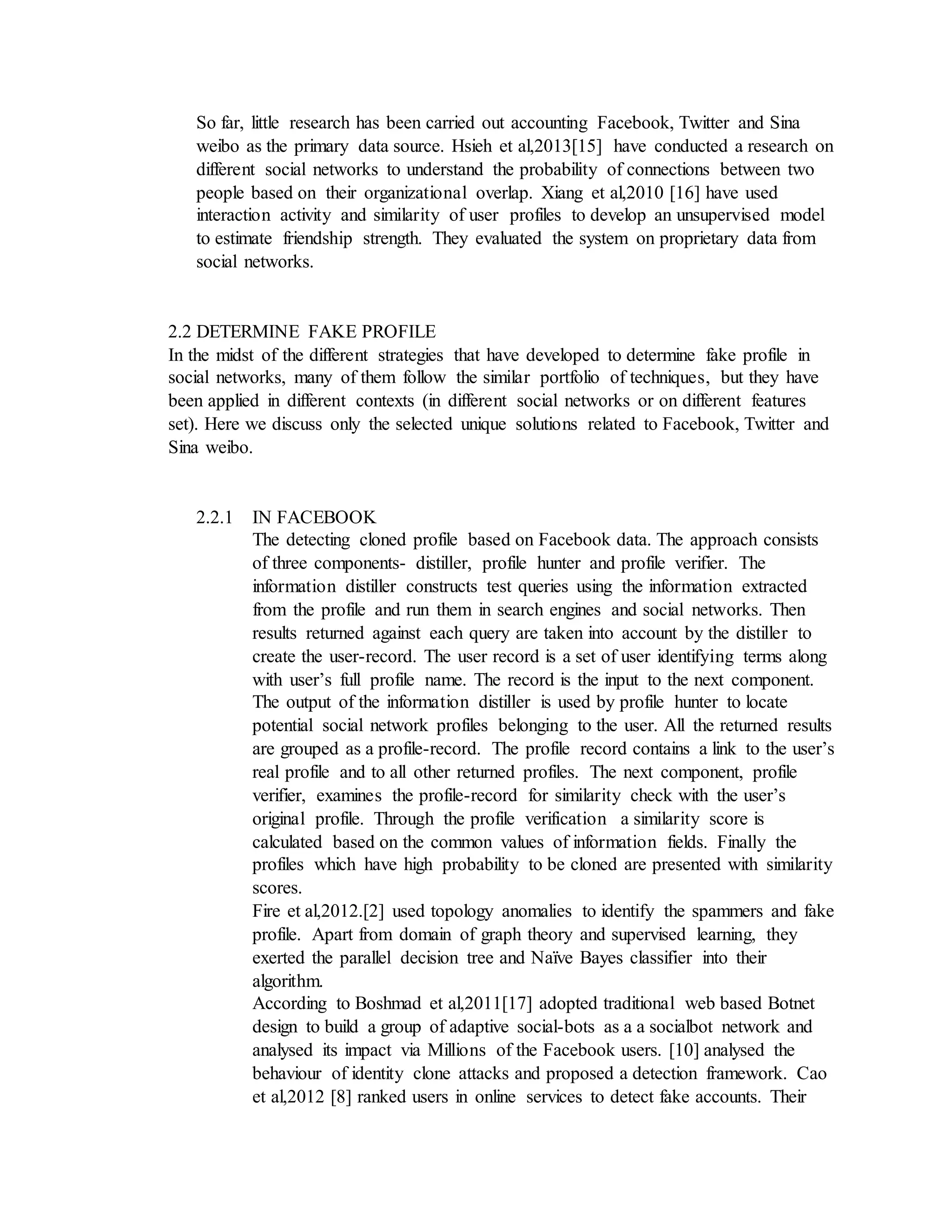 So far, little research has been carried out accounting Facebook, Twitter and Sina
weibo as the primary data source. Hsieh et al,2013[15] have conducted a research on
different social networks to understand the probability of connections between two
people based on their organizational overlap. Xiang et al,2010 [16] have used
interaction activity and similarity of user profiles to develop an unsupervised model
to estimate friendship strength. They evaluated the system on proprietary data from
social networks.
2.2 DETERMINE FAKE PROFILE
In the midst of the different strategies that have developed to determine fake profile in
social networks, many of them follow the similar portfolio of techniques, but they have
been applied in different contexts (in different social networks or on different features
set). Here we discuss only the selected unique solutions related to Facebook, Twitter and
Sina weibo.
2.2.1 IN FACEBOOK
The detecting cloned profile based on Facebook data. The approach consists
of three components- distiller, profile hunter and profile verifier. The
information distiller constructs test queries using the information extracted
from the profile and run them in search engines and social networks. Then
results returned against each query are taken into account by the distiller to
create the user-record. The user record is a set of user identifying terms along
with user’s full profile name. The record is the input to the next component.
The output of the information distiller is used by profile hunter to locate
potential social network profiles belonging to the user. All the returned results
are grouped as a profile-record. The profile record contains a link to the user’s
real profile and to all other returned profiles. The next component, profile
verifier, examines the profile-record for similarity check with the user’s
original profile. Through the profile verification a similarity score is
calculated based on the common values of information fields. Finally the
profiles which have high probability to be cloned are presented with similarity
scores.
Fire et al,2012.[2] used topology anomalies to identify the spammers and fake
profile. Apart from domain of graph theory and supervised learning, they
exerted the parallel decision tree and Naïve Bayes classifier into their
algorithm.
According to Boshmad et al,2011[17] adopted traditional web based Botnet
design to build a group of adaptive social-bots as a a socialbot network and
analysed its impact via Millions of the Facebook users. [10] analysed the
behaviour of identity clone attacks and proposed a detection framework. Cao
et al,2012 [8] ranked users in online services to detect fake accounts. Their
 