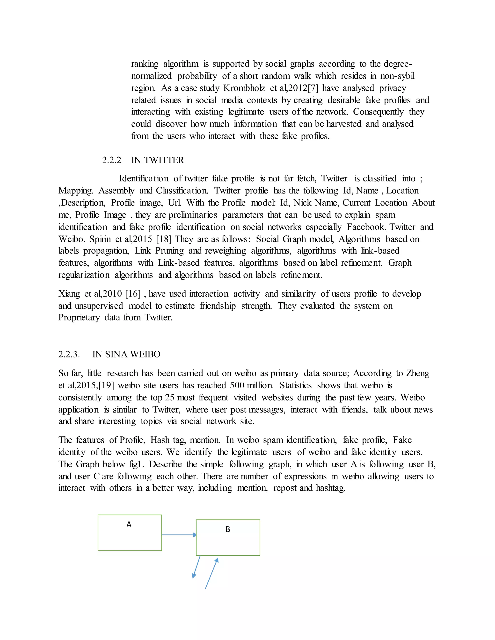 ranking algorithm is supported by social graphs according to the degree-
normalized probability of a short random walk which resides in non-sybil
region. As a case study Krombholz et al,2012[7] have analysed privacy
related issues in social media contexts by creating desirable fake profiles and
interacting with existing legitimate users of the network. Consequently they
could discover how much information that can be harvested and analysed
from the users who interact with these fake profiles.
2.2.2 IN TWITTER
Identification of twitter fake profile is not far fetch, Twitter is classified into ;
Mapping. Assembly and Classification. Twitter profile has the following Id, Name , Location
,Description, Profile image, Url. With the Profile model: Id, Nick Name, Current Location About
me, Profile Image . they are preliminaries parameters that can be used to explain spam
identification and fake profile identification on social networks especially Facebook, Twitter and
Weibo. Spirin et al,2015 [18] They are as follows: Social Graph model, Algorithms based on
labels propagation, Link Pruning and reweighing algorithms, algorithms with link-based
features, algorithms with Link-based features, algorithms based on label refinement, Graph
regularization algorithms and algorithms based on labels refinement.
Xiang et al,2010 [16] , have used interaction activity and similarity of users profile to develop
and unsupervised model to estimate friendship strength. They evaluated the system on
Proprietary data from Twitter.
2.2.3. IN SINA WEIBO
So far, little research has been carried out on weibo as primary data source; According to Zheng
et al,2015,[19] weibo site users has reached 500 million. Statistics shows that weibo is
consistently among the top 25 most frequent visited websites during the past few years. Weibo
application is similar to Twitter, where user post messages, interact with friends, talk about news
and share interesting topics via social network site.
The features of Profile, Hash tag, mention. In weibo spam identification, fake profile, Fake
identity of the weibo users. We identify the legitimate users of weibo and fake identity users.
The Graph below fig1. Describe the simple following graph, in which user A is following user B,
and user C are following each other. There are number of expressions in weibo allowing users to
interact with others in a better way, including mention, repost and hashtag.
A
B
 