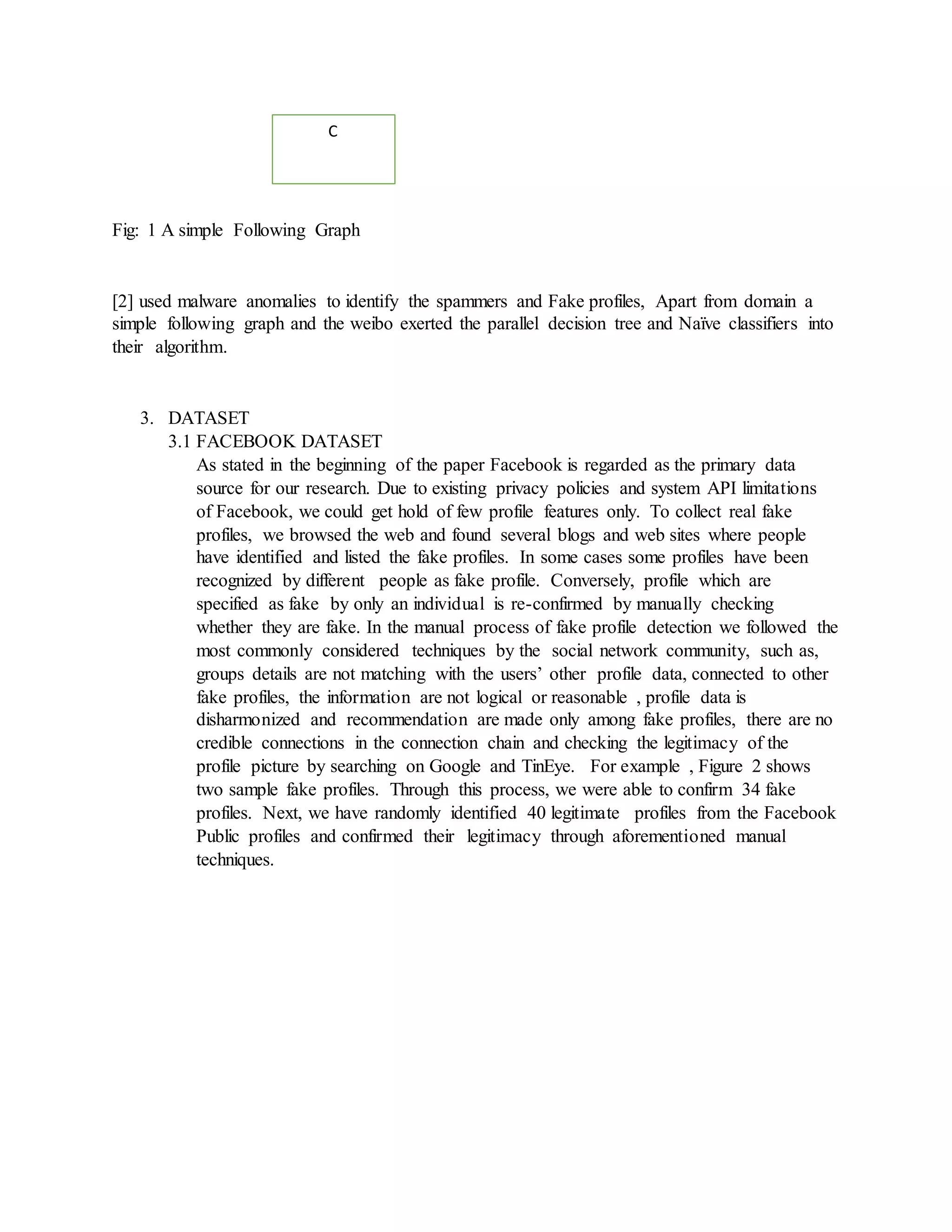 Fig: 1 A simple Following Graph
[2] used malware anomalies to identify the spammers and Fake profiles, Apart from domain a
simple following graph and the weibo exerted the parallel decision tree and Naïve classifiers into
their algorithm.
3. DATASET
3.1 FACEBOOK DATASET
As stated in the beginning of the paper Facebook is regarded as the primary data
source for our research. Due to existing privacy policies and system API limitations
of Facebook, we could get hold of few profile features only. To collect real fake
profiles, we browsed the web and found several blogs and web sites where people
have identified and listed the fake profiles. In some cases some profiles have been
recognized by different people as fake profile. Conversely, profile which are
specified as fake by only an individual is re-confirmed by manually checking
whether they are fake. In the manual process of fake profile detection we followed the
most commonly considered techniques by the social network community, such as,
groups details are not matching with the users’ other profile data, connected to other
fake profiles, the information are not logical or reasonable , profile data is
disharmonized and recommendation are made only among fake profiles, there are no
credible connections in the connection chain and checking the legitimacy of the
profile picture by searching on Google and TinEye. For example , Figure 2 shows
two sample fake profiles. Through this process, we were able to confirm 34 fake
profiles. Next, we have randomly identified 40 legitimate profiles from the Facebook
Public profiles and confirmed their legitimacy through aforementioned manual
techniques.
C
 
