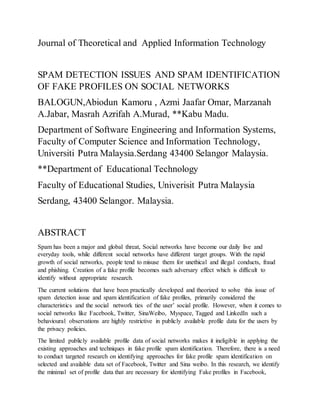 Journal of Theoretical and Applied Information Technology
SPAM DETECTION ISSUES AND SPAM IDENTIFICATION
OF FAKE PROFILES ON SOCIAL NETWORKS
BALOGUN,Abiodun Kamoru , Azmi Jaafar Omar, Marzanah
A.Jabar, Masrah Azrifah A.Murad, **Kabu Madu.
Department of Software Engineering and Information Systems,
Faculty of Computer Science and Information Technology,
Universiti Putra Malaysia.Serdang 43400 Selangor Malaysia.
**Department of Educational Technology
Faculty of Educational Studies, Univerisit Putra Malaysia
Serdang, 43400 Selangor. Malaysia.
ABSTRACT
Spam has been a major and global threat, Social networks have become our daily live and
everyday tools, while different social networks have different target groups. With the rapid
growth of social networks, people tend to misuse them for unethical and illegal conducts, fraud
and phishing. Creation of a fake profile becomes such adversary effect which is difficult to
identify without appropriate research.
The current solutions that have been practically developed and theorized to solve this issue of
spam detection issue and spam identification of fake profiles, primarily considered the
characteristics and the social network ties of the user’ social profile. However, when it comes to
social networks like Facebook, Twitter, SinaWeibo, Myspace, Tagged and LinkedIn such a
behavioural observations are highly restrictive in publicly available profile data for the users by
the privacy policies.
The limited publicly available profile data of social networks makes it ineligible in applying the
existing approaches and techniques in fake profile spam identification. Therefore, there is a need
to conduct targeted research on identifying approaches for fake profile spam identification on
selected and available data set of Facebook, Twitter and Sina weibo. In this research, we identify
the minimal set of profile data that are necessary for identifying Fake profiles in Facebook,
 