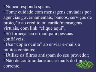 
Nunca responda spams;

Tome cuidado com mensagens enviadas por
agências governamentais, bancos, serviços de
proteção ao crédito ou cartão/mensagens
virtuais, com link “clique aqui”;

Só forneça seu e-mail para pessoas
confiáveis;

Use “cópia oculta” ao enviar e-mails a
muitos contatos;

Utilize os filtros antispam do seu provedor;

Não dê continuidade aos e-mails do tipo
corrente.
 