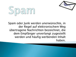 Spam Spam oder Junk werden unerwünschte, in der Regel auf elektronischem Weg übertragene Nachrichten bezeichnet, die dem Empfänger unverlangt zugestellt werden und häufig werbenden Inhalt haben. 