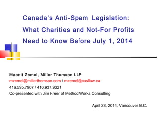 Canada’s Anti-Spam Legislation:
What Charities and Not-For Profits
Need to Know Before July 1, 2014
.Maanit Zemel, Miller Thomson LLP
mzemel@millerthomson.com / mzemel@casllaw.ca
416.595.7907 / 416.937.9321
Co-presented with Jim Freer of Method Works Consulting
April 28, 2014, Vancouver B.C.
 