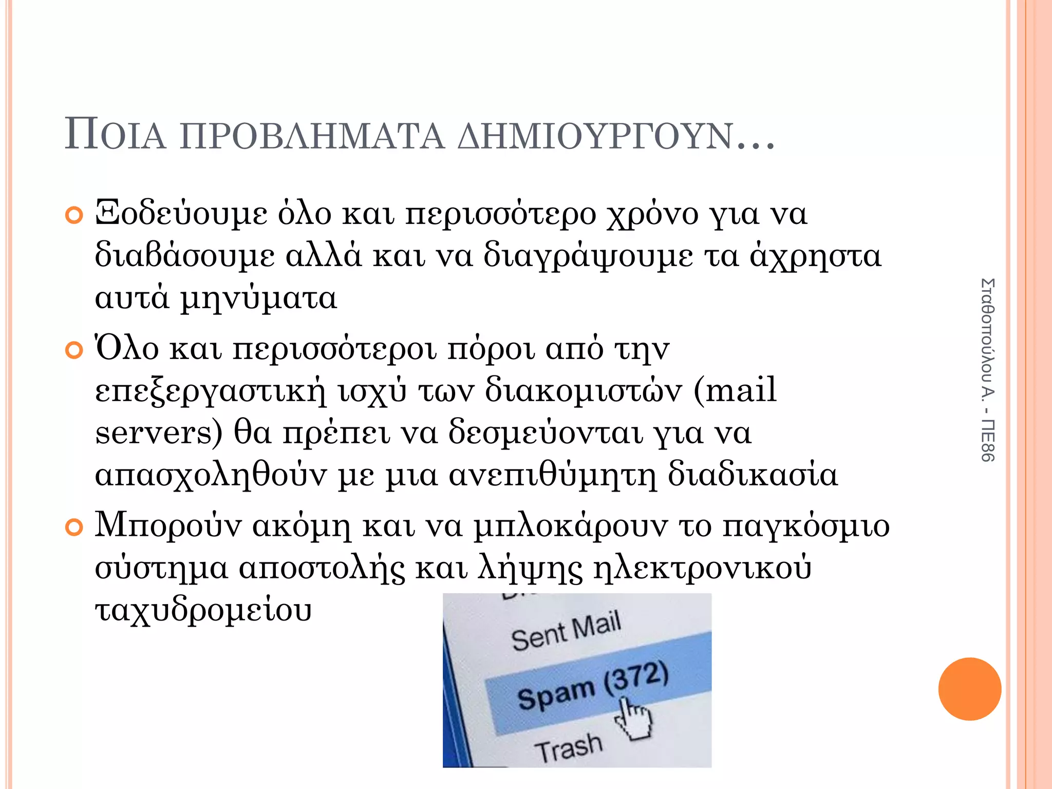ΠΟΙΑ ΠΡΟΒΛΗΜΑΤΑ ΔΗΜΙΟΥΡΓΟΥΝ…
 Ξοδεύουμε όλο και περισσότερο χρόνο για να
διαβάσουμε αλλά και να διαγράψουμε τα άχρηστα
αυτά μηνύματα
 Όλο και περισσότεροι πόροι από την
επεξεργαστική ισχύ των διακομιστών (mail
servers) θα πρέπει να δεσμεύονται για να
απασχοληθούν με μια ανεπιθύμητη διαδικασία
 Μπορούν ακόμη και να μπλοκάρουν το παγκόσμιο
σύστημα αποστολής και λήψης ηλεκτρονικού
ταχυδρομείου
Σταθοπούλου
Α.
-
ΠΕ86
 