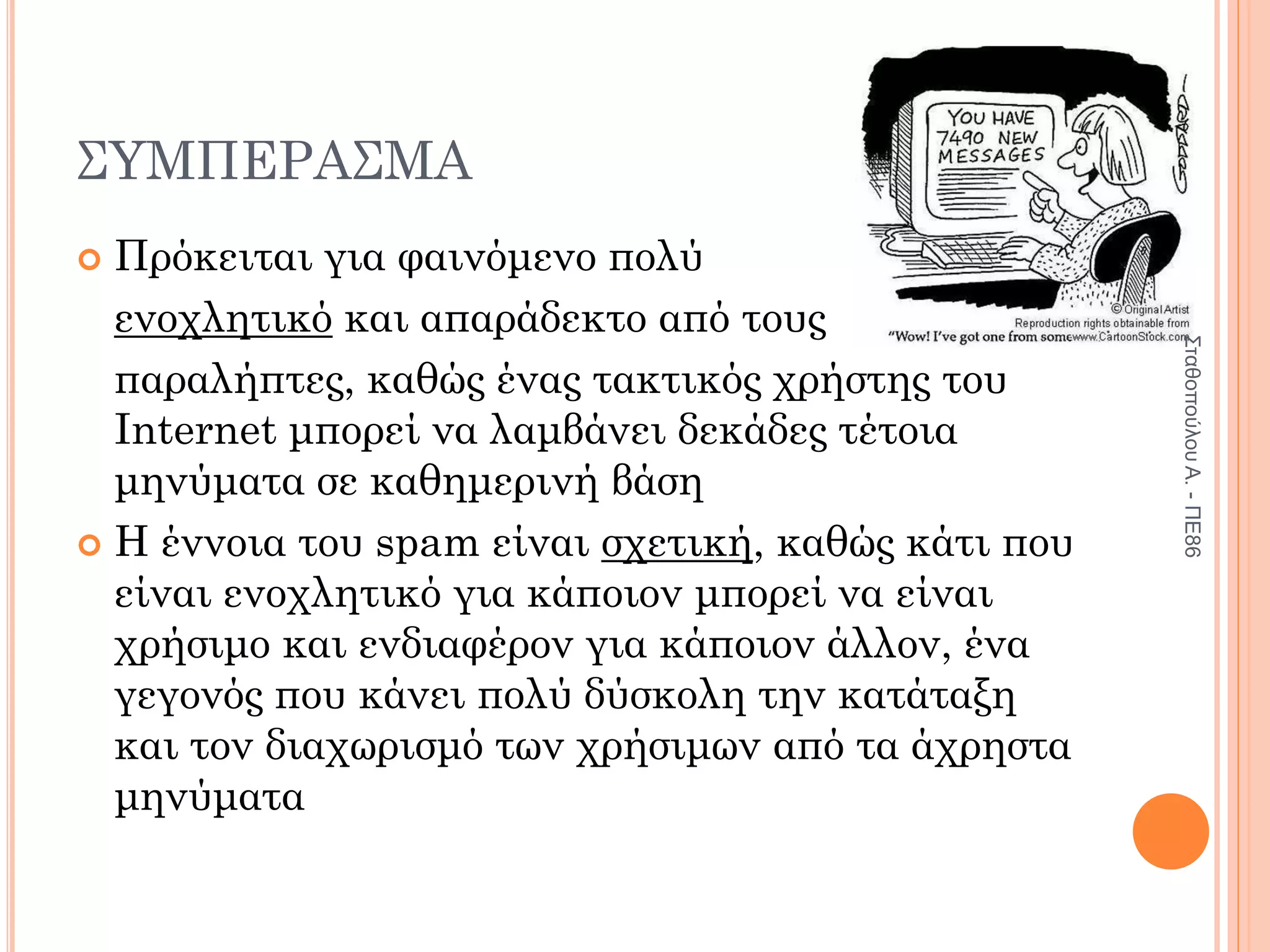 ΣΥΜΠΕΡΑΣΜΑ
 Πρόκειται για φαινόμενο πολύ
ενοχλητικό και απαράδεκτο από τους
παραλήπτες, καθώς ένας τακτικός χρήστης του
Internet μπορεί να λαμβάνει δεκάδες τέτοια
μηνύματα σε καθημερινή βάση
 Η έννοια του spam είναι σχετική, καθώς κάτι που
είναι ενοχλητικό για κάποιον μπορεί να είναι
χρήσιμο και ενδιαφέρον για κάποιον άλλον, ένα
γεγονός που κάνει πολύ δύσκολη την κατάταξη
και τον διαχωρισμό των χρήσιμων από τα άχρηστα
μηνύματα
Σταθοπούλου
Α.
-
ΠΕ86
 