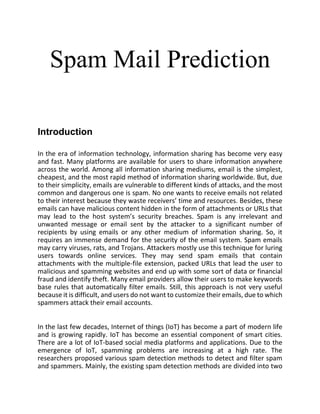 Spam Mail Prediction
Introduction
In the era of information technology, information sharing has become very easy
and fast. Many platforms are available for users to share information anywhere
across the world. Among all information sharing mediums, email is the simplest,
cheapest, and the most rapid method of information sharing worldwide. But, due
to their simplicity, emails are vulnerable to different kinds of attacks, and the most
common and dangerous one is spam. No one wants to receive emails not related
to their interest because they waste receivers’ time and resources. Besides, these
emails can have malicious content hidden in the form of attachments or URLs that
may lead to the host system’s security breaches. Spam is any irrelevant and
unwanted message or email sent by the attacker to a significant number of
recipients by using emails or any other medium of information sharing. So, it
requires an immense demand for the security of the email system. Spam emails
may carry viruses, rats, and Trojans. Attackers mostly use this technique for luring
users towards online services. They may send spam emails that contain
attachments with the multiple-file extension, packed URLs that lead the user to
malicious and spamming websites and end up with some sort of data or financial
fraud and identify theft. Many email providers allow their users to make keywords
base rules that automatically filter emails. Still, this approach is not very useful
because it is difficult, and users do not want to customize their emails, due to which
spammers attack their email accounts.
In the last few decades, Internet of things (IoT) has become a part of modern life
and is growing rapidly. IoT has become an essential component of smart cities.
There are a lot of IoT-based social media platforms and applications. Due to the
emergence of IoT, spamming problems are increasing at a high rate. The
researchers proposed various spam detection methods to detect and filter spam
and spammers. Mainly, the existing spam detection methods are divided into two
 