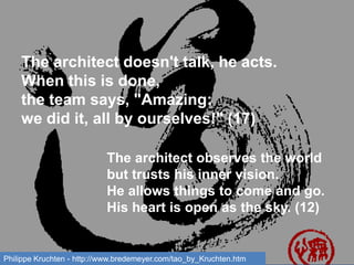 The architect doesn't talk, he acts.
When this is done,
the team says, "Amazing:
we did it, all by ourselves!" (17)
The architect observes the world
but trusts his inner vision.
He allows things to come and go.
His heart is open as the sky. (12)
Philippe Kruchten - http://www.bredemeyer.com/tao_by_Kruchten.htm
 