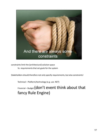constraints limit the (architectural) solution space
       Vs. requirements that set goals for the system


Stakeholders should therefore not only specify requirements, but also constraints!


       Technical – Platform/technology (e.g. use .NET)

                (don’t event think about that
       Financial – Budget

       fancy Rule Engine)




                                                                                     17
 