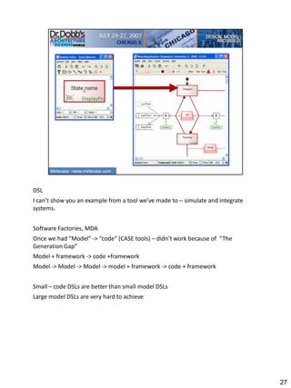 DSL
I can’t show you an example from a tool we’ve made to – simulate and integrate
systems.


Software Factories, MDA
Once we had “Model” -> “code” (CASE tools) – didn’t work because of “The
Generation Gap”
Model + framework -> code +framework
Model -> Model -> Model -> model + framework -> code + framework


Small – code DSLs are better than small model DSLs
Large model DSLs are very hard to achieve




                                                                                 27
 