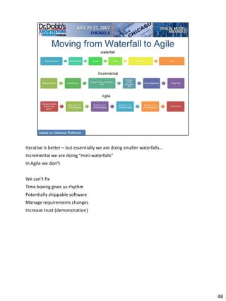 Iterative is better – but essentially we are doing smaller waterfalls…
Incremental we are doing “mini-waterfalls”
In Agile we don’t


We can’t fix
Time boxing gives us rhythm
Potentially shippable software
Manage requirements changes
Increase trust (demonstration)




                                                                         48
 
