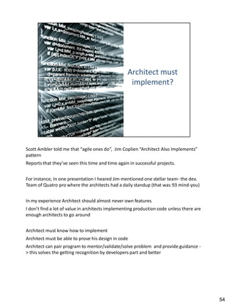 Scott Ambler told me that “agile ones do”, Jim Coplien “Architect Also Implements”
pattern
Reports that they’ve seen this time and time again in successful projects.


For instance, In one presentation I heared Jim mentioned one stellar team- the dev.
Team of Quatro pro where the architects had a daily standup (that was 93 mind-you)


In my experience Architect should almost never own features
I don’t find a lot of value in architects implementing production code unless there are
enough architects to go around


Architect must know how to implement
Architect must be able to prove his design in code
Architect can pair program to mentor/validate/solve problem and provide guidance -
> this solves the getting recognition by developers part and better




                                                                                          54
 