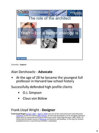Columbos - Explorer



Alan Dershowitz - Advocate
• At the age of 28 he became the youngest full
  professor in Harvard law school history
Successfully defended high profile clients
         • O.J. Simpson
         • Claus von Bülow


Frank Lloyd Wright - Designer
Frank Lloyd Wright (June 8, 1867 – April 9, 1959) was one of the most prominent and influential
      architects of the first half of 20th century. He not only developed a series of highly individual
      styles over his extraordinarily long architectural career (spanning the years 1887-1959), he
      influenced the whole course of American architecture and building. To this day he remains
      probably America's most famous architect. (wikipedia)




                                                                                                          8
 