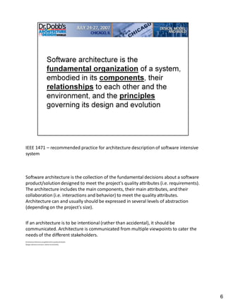 IEEE 1471 – recommended practice for architecture description of software intensive
system



Software architecture is the collection of the fundamental decisions about a software
product/solution designed to meet the project's quality attributes (i.e. requirements).
The architecture includes the main components, their main attributes, and their
collaboration (i.e. interactions and behavior) to meet the quality attributes.
Architecture can and usually should be expressed in several levels of abstraction
(depending on the project's size).


If an architecture is to be intentional (rather than accidental), it should be
communicated. Architecture is communicated from multiple viewpoints to cater the
needs of the different stakeholders.
Architectural decisions are global tied to quality attributes
Designs decisions are local –tied to functionality




                                                                                          6
 