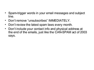 Spam-trigger words in your email messages and subject line. Don’t remove “unsubscribes” IMMEDIATELY. Don’t review the latest spam laws every month. Don’t include your contact info and physical address at the end of the emails, just like the CAN-SPAM act of 2003 says. 
