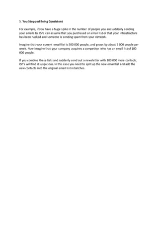 5. You Stopped Being Consistent
For example, if you have a huge spike in the number of people you are suddenly sending
your emails to, ISPs can assume that you purchased an email list or that your infrastructure
has been hacked and someone is sending spam from your network.
Imagine that your current email list is 500 000 people, and grows by about 5 000 people per
week. Now imagine that your company acquires a competitor who has an email list of 100
000 people.
If you combine these lists and suddenly send out a newsletter with 100 000 more contacts,
ISP’s will find it suspicious. In this case you need to split up the new email list and add the
new contacts into the original email list in batches.
 