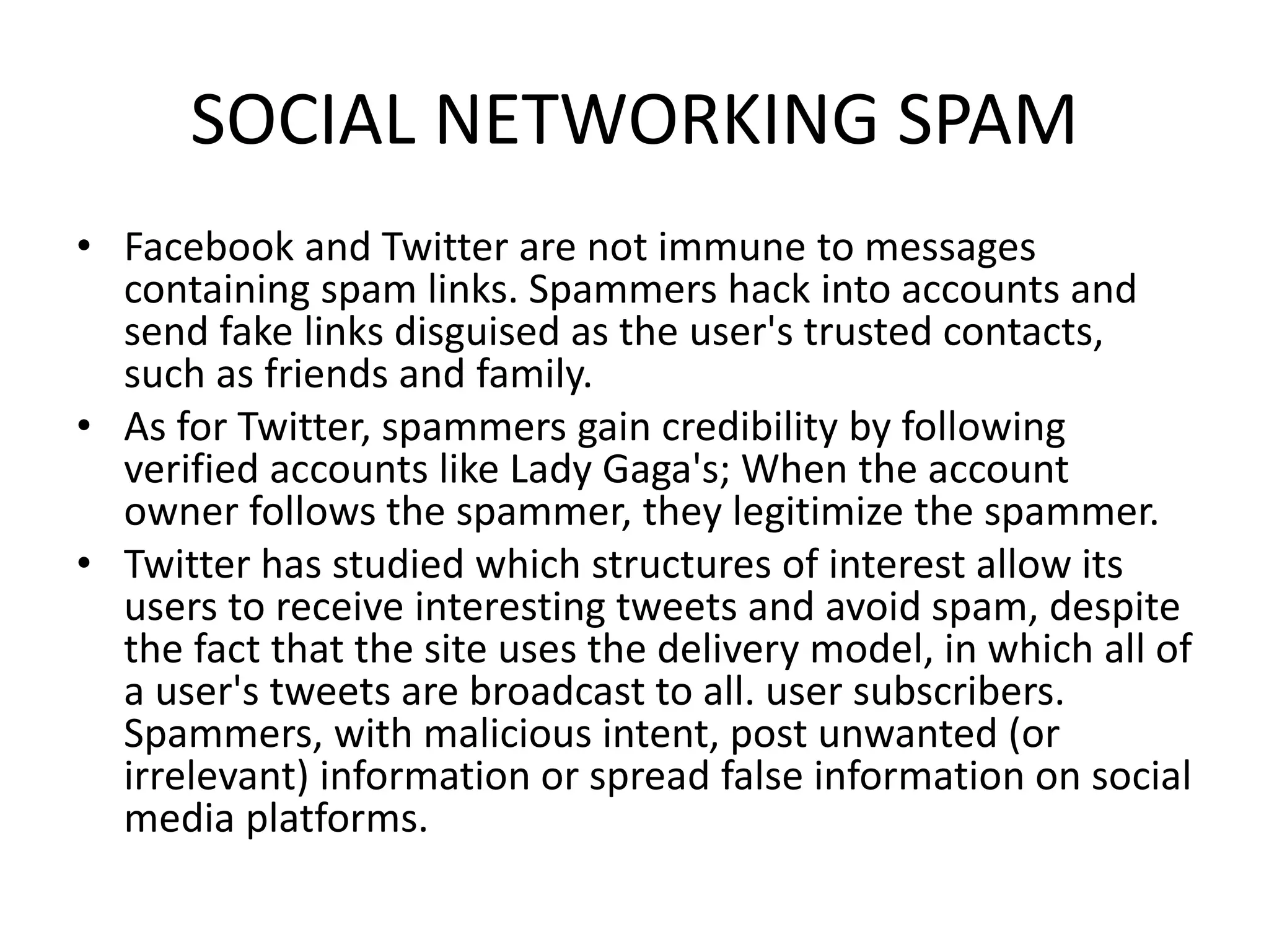 SOCIAL NETWORKING SPAM
• Facebook and Twitter are not immune to messages
containing spam links. Spammers hack into accounts and
send fake links disguised as the user's trusted contacts,
such as friends and family.
• As for Twitter, spammers gain credibility by following
verified accounts like Lady Gaga's; When the account
owner follows the spammer, they legitimize the spammer.
• Twitter has studied which structures of interest allow its
users to receive interesting tweets and avoid spam, despite
the fact that the site uses the delivery model, in which all of
a user's tweets are broadcast to all. user subscribers.
Spammers, with malicious intent, post unwanted (or
irrelevant) information or spread false information on social
media platforms.
 