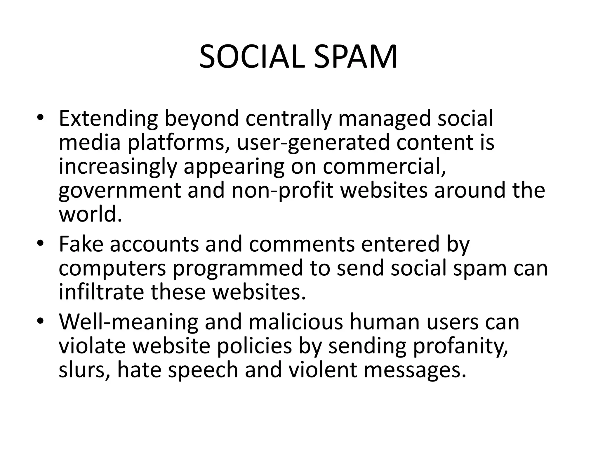 SOCIAL SPAM
• Extending beyond centrally managed social
media platforms, user-generated content is
increasingly appearing on commercial,
government and non-profit websites around the
world.
• Fake accounts and comments entered by
computers programmed to send social spam can
infiltrate these websites.
• Well-meaning and malicious human users can
violate website policies by sending profanity,
slurs, hate speech and violent messages.
 