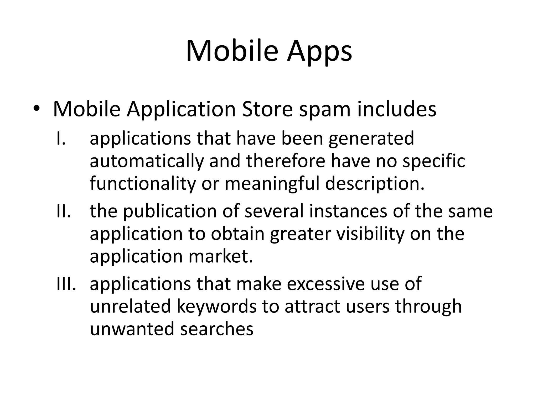 Mobile Apps
• Mobile Application Store spam includes
I. applications that have been generated
automatically and therefore have no specific
functionality or meaningful description.
II. the publication of several instances of the same
application to obtain greater visibility on the
application market.
III. applications that make excessive use of
unrelated keywords to attract users through
unwanted searches
 