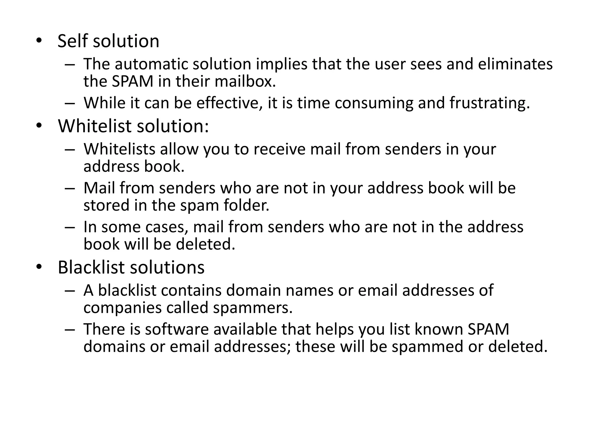 • Self solution
– The automatic solution implies that the user sees and eliminates
the SPAM in their mailbox.
– While it can be effective, it is time consuming and frustrating.
• Whitelist solution:
– Whitelists allow you to receive mail from senders in your
address book.
– Mail from senders who are not in your address book will be
stored in the spam folder.
– In some cases, mail from senders who are not in the address
book will be deleted.
• Blacklist solutions
– A blacklist contains domain names or email addresses of
companies called spammers.
– There is software available that helps you list known SPAM
domains or email addresses; these will be spammed or deleted.
 