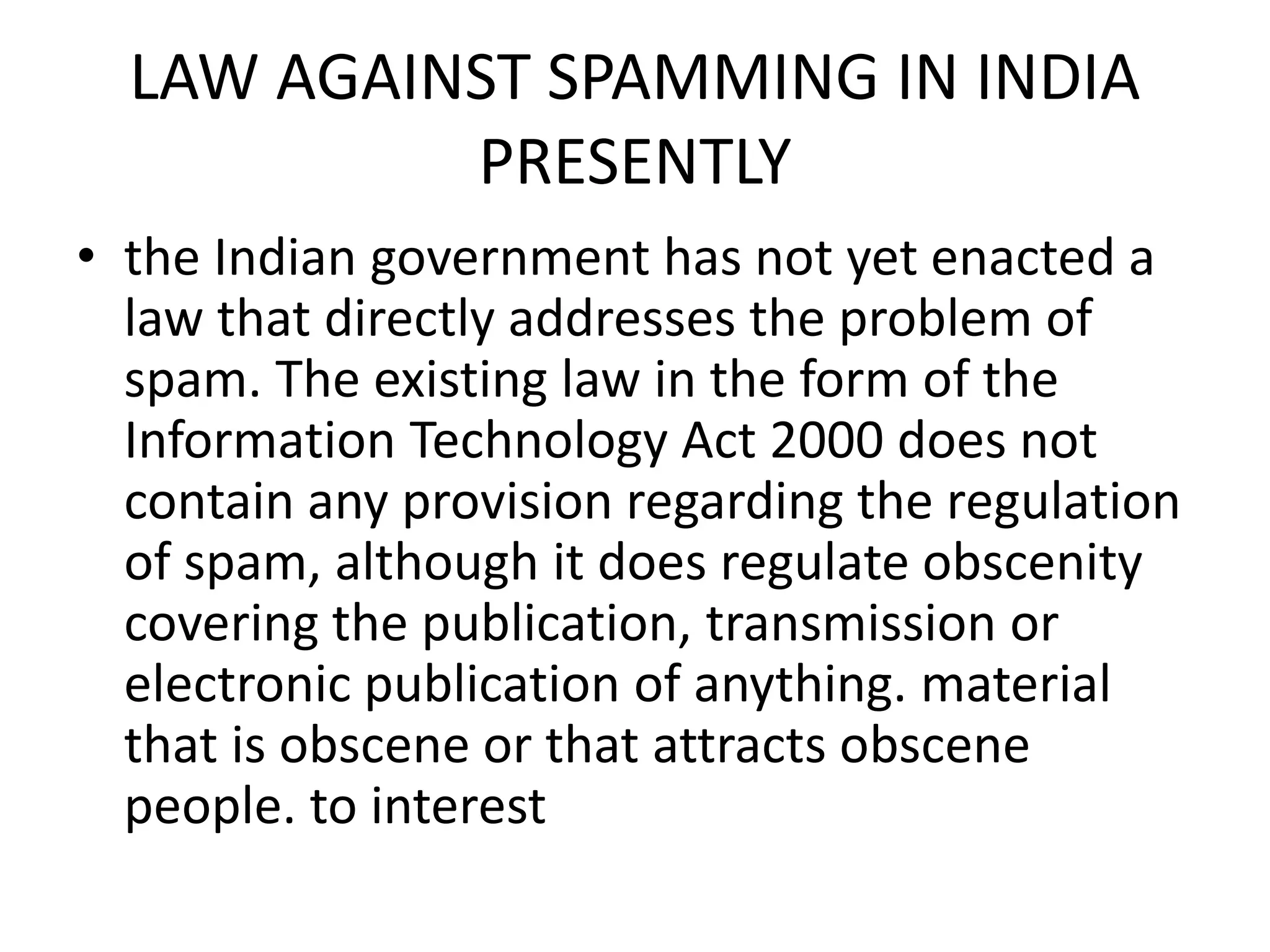 LAW AGAINST SPAMMING IN INDIA
PRESENTLY
• the Indian government has not yet enacted a
law that directly addresses the problem of
spam. The existing law in the form of the
Information Technology Act 2000 does not
contain any provision regarding the regulation
of spam, although it does regulate obscenity
covering the publication, transmission or
electronic publication of anything. material
that is obscene or that attracts obscene
people. to interest
 