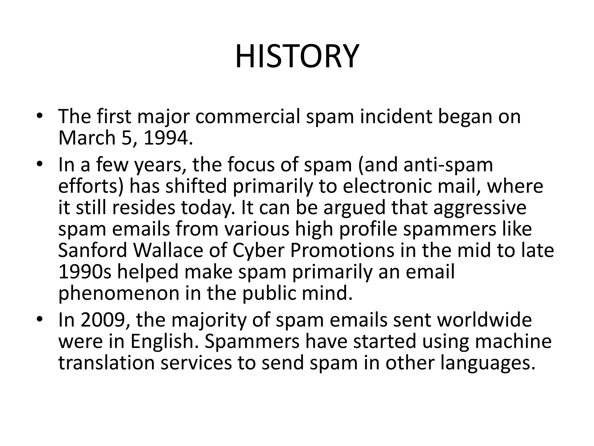 HISTORY
• The first major commercial spam incident began on
March 5, 1994.
• In a few years, the focus of spam (and anti-spam
efforts) has shifted primarily to electronic mail, where
it still resides today. It can be argued that aggressive
spam emails from various high profile spammers like
Sanford Wallace of Cyber Promotions in the mid to late
1990s helped make spam primarily an email
phenomenon in the public mind.
• In 2009, the majority of spam emails sent worldwide
were in English. Spammers have started using machine
translation services to send spam in other languages.
 