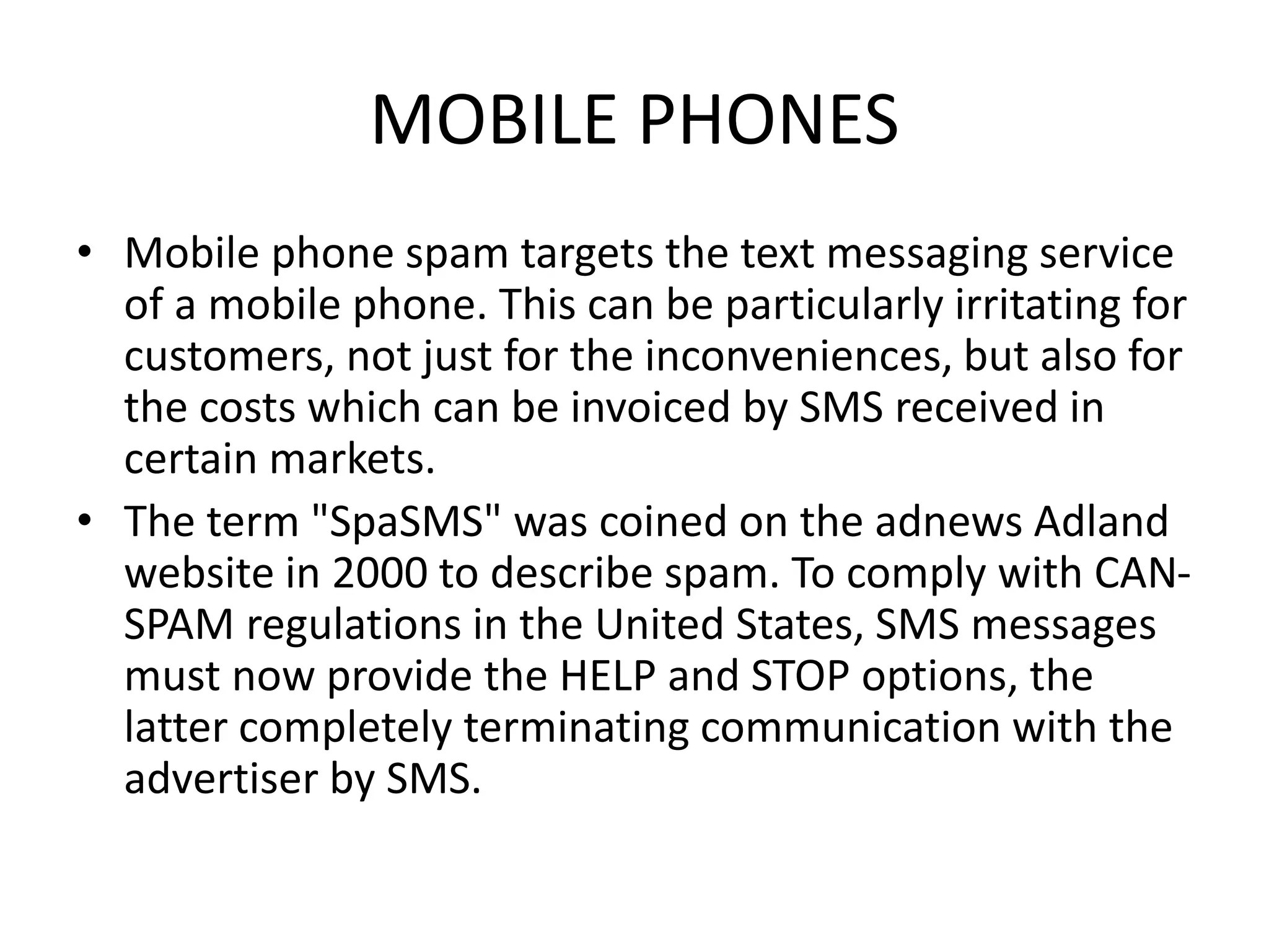 MOBILE PHONES
• Mobile phone spam targets the text messaging service
of a mobile phone. This can be particularly irritating for
customers, not just for the inconveniences, but also for
the costs which can be invoiced by SMS received in
certain markets.
• The term "SpaSMS" was coined on the adnews Adland
website in 2000 to describe spam. To comply with CAN-
SPAM regulations in the United States, SMS messages
must now provide the HELP and STOP options, the
latter completely terminating communication with the
advertiser by SMS.
 