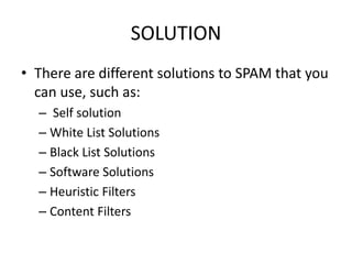 SOLUTION
• There are different solutions to SPAM that you
can use, such as:
– Self solution
– White List Solutions
– Black List Solutions
– Software Solutions
– Heuristic Filters
– Content Filters
 