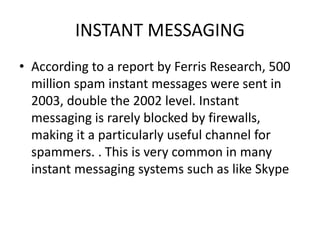 INSTANT MESSAGING
• According to a report by Ferris Research, 500
million spam instant messages were sent in
2003, double the 2002 level. Instant
messaging is rarely blocked by firewalls,
making it a particularly useful channel for
spammers. . This is very common in many
instant messaging systems such as like Skype
 