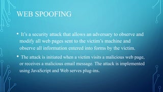 WEB SPOOFING
• It’s a security attack that allows an adversary to observe and
modify all web pages sent to the victim’s machine and
observe all information entered into forms by the victim.
• The attack is initiated when a victim visits a malicious web page,
or receives a malicious email message. The attack is implemented
using JavaScript and Web serves plug-ins.
 