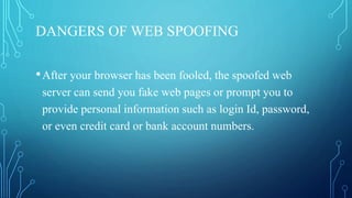 DANGERS OF WEB SPOOFING
•After your browser has been fooled, the spoofed web
server can send you fake web pages or prompt you to
provide personal information such as login Id, password,
or even credit card or bank account numbers.
 