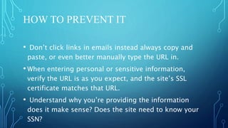 HOW TO PREVENT IT
• Don’t click links in emails instead always copy and
paste, or even better manually type the URL in.
• When entering personal or sensitive information,
verify the URL is as you expect, and the site’s SSL
certificate matches that URL.
• Understand why you’re providing the information
does it make sense? Does the site need to know your
SSN?
 