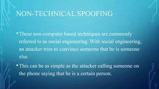 NON-TECHNICAL SPOOFING
•These non-computer based techniques are commonly
referred to as social engineering. With social engineering,
an attacker tries to convince someone that he is someone
else.
•This can be as simple as the attacker calling someone on
the phone saying that he is a certain person.
 