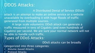 DDOS Attacks:
A Distributed Denial of Service (DDoS)
attack is an attempt to make an online service or a website
unavailable by overloading it with huge floods of traffic
generated from multiple sources.
A large scale volumetric DDoS attack can generate a
traffic measured in tens of Gigabits (and even hundreds of
Gigabits) per second. We are sure your normal network will not
be able to handle such traffic.
Types of DDoS Attacks:
DDoS attacks can be broadly
categorized into three categories:
• Volume-based Attacks
• Protocol Attacks
 