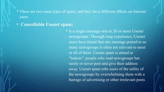 • There are two main types of spam, and they have different effects on Internet
users.
• Cancellable Usenet spam:
• is a single message sent to 20 or more Usenet
newsgroups. Through long experience, Usenet
users have found that any message posted to so
many newsgroups is often not relevant to most
or all of them. Usenet spam is aimed at
"lurkers", people who read newsgroups but
rarely or never post and give their address
away. Usenet spam robs users of the utility of
the newsgroups by overwhelming them with a
barrage of advertising or other irrelevant posts
 
