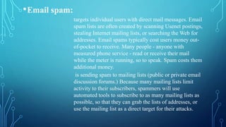 •Email spam:
targets individual users with direct mail messages. Email
spam lists are often created by scanning Usenet postings,
stealing Internet mailing lists, or searching the Web for
addresses. Email spams typically cost users money out-
of-pocket to receive. Many people - anyone with
measured phone service - read or receive their mail
while the meter is running, so to speak. Spam costs them
additional money.
is sending spam to mailing lists (public or private email
discussion forums.) Because many mailing lists limit
activity to their subscribers, spammers will use
automated tools to subscribe to as many mailing lists as
possible, so that they can grab the lists of addresses, or
use the mailing list as a direct target for their attacks.
 