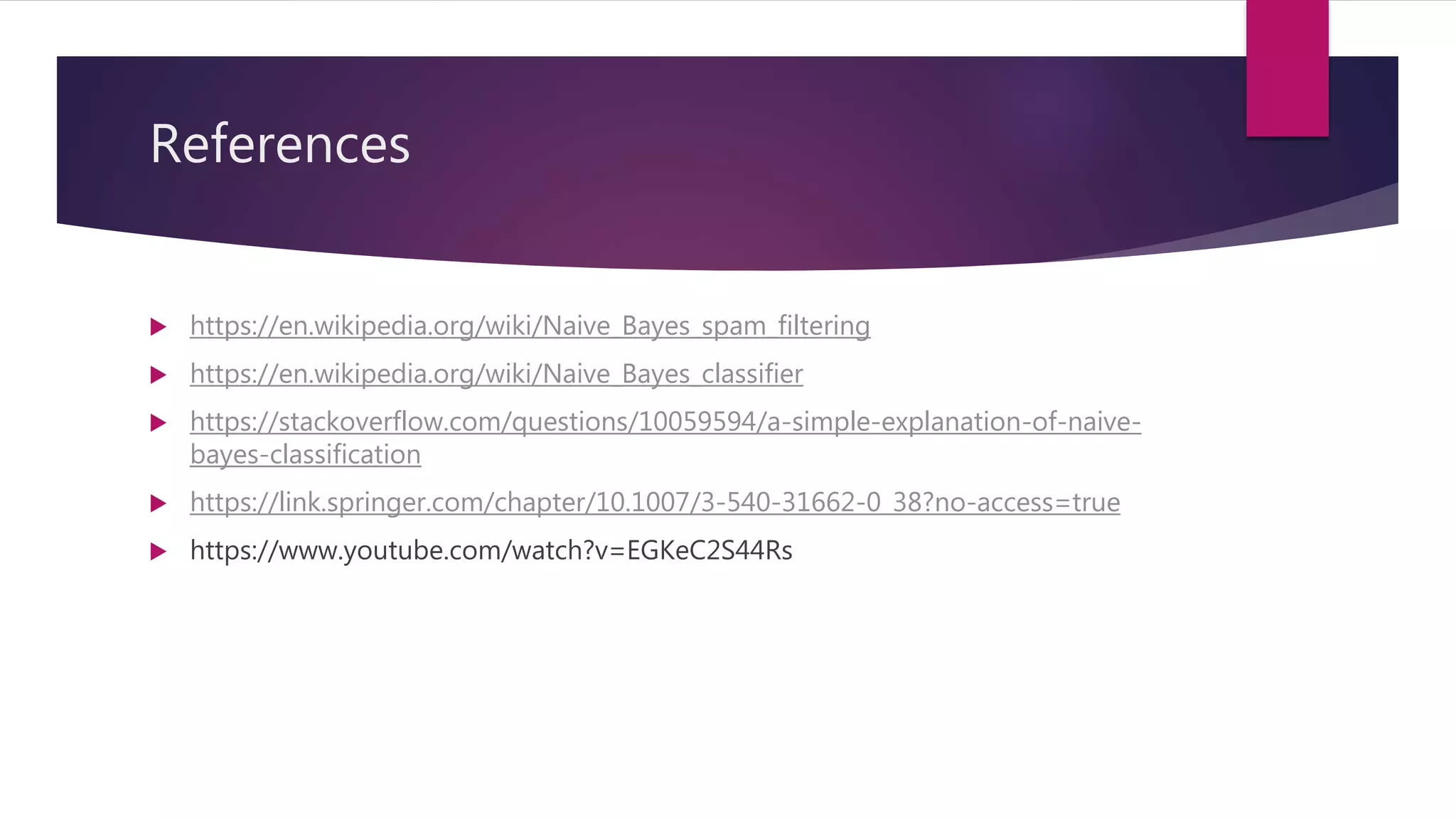 References
 https://en.wikipedia.org/wiki/Naive_Bayes_spam_filtering
 https://en.wikipedia.org/wiki/Naive_Bayes_classifier
 https://stackoverflow.com/questions/10059594/a-simple-explanation-of-naive-
bayes-classification
 https://link.springer.com/chapter/10.1007/3-540-31662-0_38?no-access=true
 https://www.youtube.com/watch?v=EGKeC2S44Rs
 