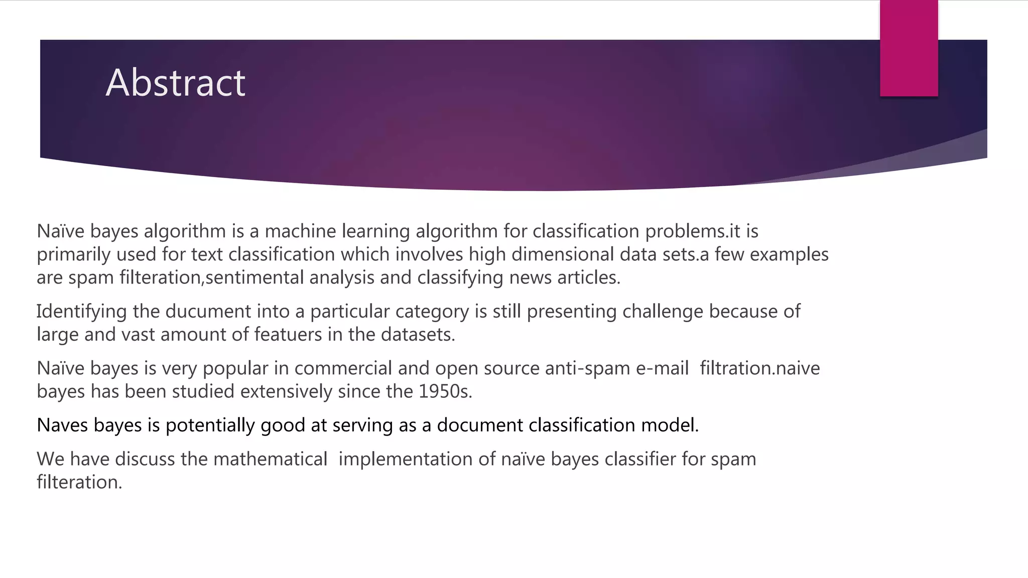 Abstract
Naïve bayes algorithm is a machine learning algorithm for classification problems.it is
primarily used for text classification which involves high dimensional data sets.a few examples
are spam filteration,sentimental analysis and classifying news articles.
Identifying the ducument into a particular category is still presenting challenge because of
large and vast amount of featuers in the datasets.
Naïve bayes is very popular in commercial and open source anti-spam e-mail filtration.naive
bayes has been studied extensively since the 1950s.
Naves bayes is potentially good at serving as a document classification model.
We have discuss the mathematical implementation of naïve bayes classifier for spam
filteration.
 
