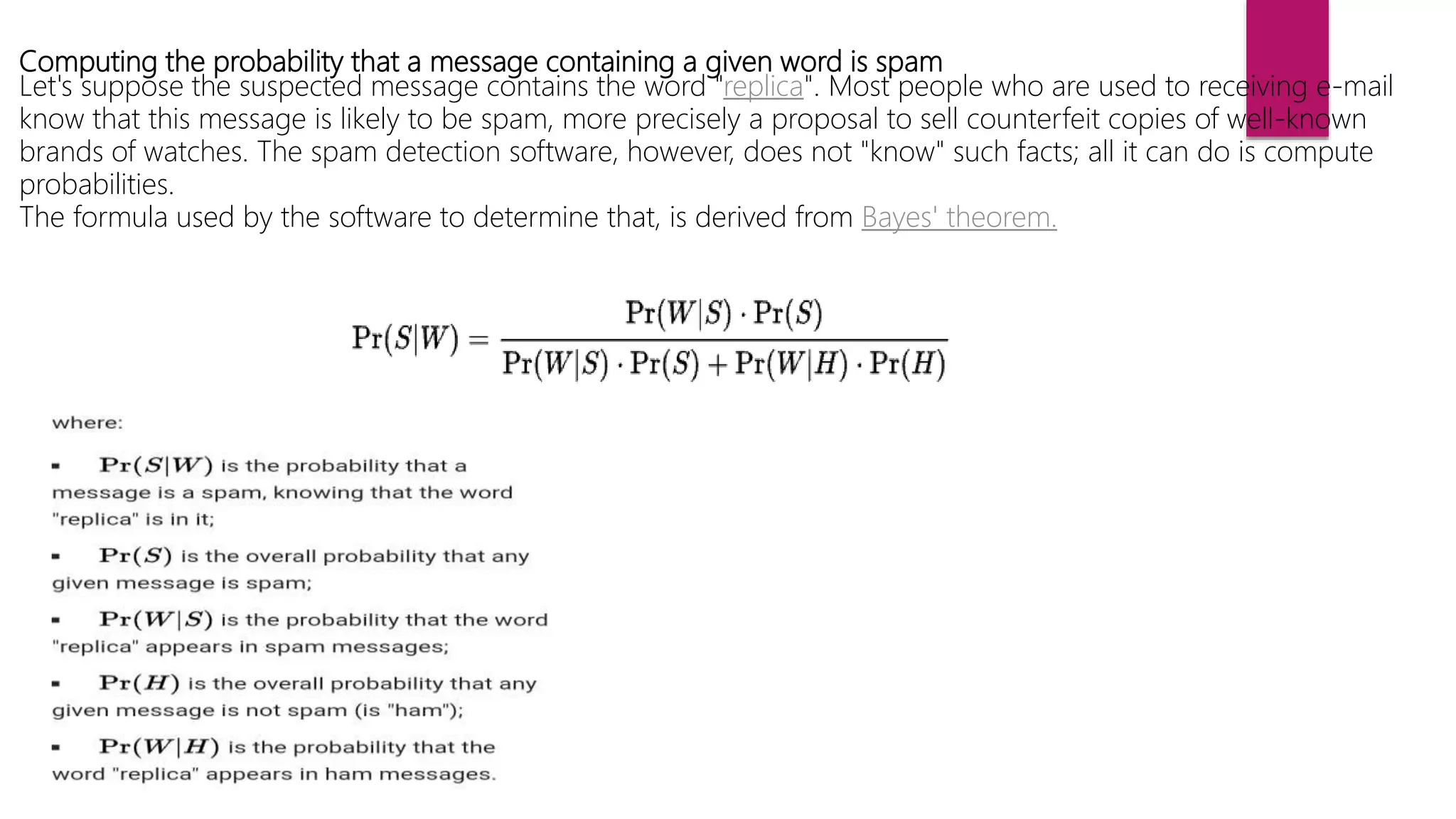 Computing the probability that a message containing a given word is spam
Let's suppose the suspected message contains the word "replica". Most people who are used to receiving e-mail
know that this message is likely to be spam, more precisely a proposal to sell counterfeit copies of well-known
brands of watches. The spam detection software, however, does not "know" such facts; all it can do is compute
probabilities.
The formula used by the software to determine that, is derived from Bayes' theorem.
 