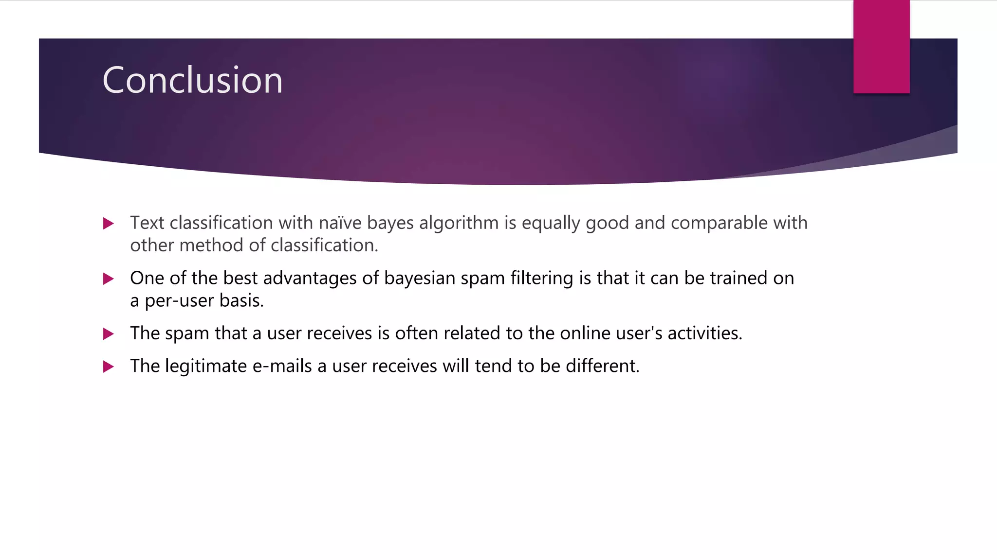 Conclusion
 Text classification with naïve bayes algorithm is equally good and comparable with
other method of classification.
 One of the best advantages of bayesian spam filtering is that it can be trained on
a per-user basis.
 The spam that a user receives is often related to the online user's activities.
 The legitimate e-mails a user receives will tend to be different.
 