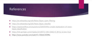 References
 https://en.wikipedia.org/wiki/Naive_Bayes_spam_filtering
 https://en.wikipedia.org/wiki/Naive_Bayes_classifier
 https://stackoverflow.com/questions/10059594/a-simple-explanation-of-naive-
bayes-classification
 https://link.springer.com/chapter/10.1007/3-540-31662-0_38?no-access=true
 https://www.youtube.com/watch?v=EGKeC2S44Rs
 